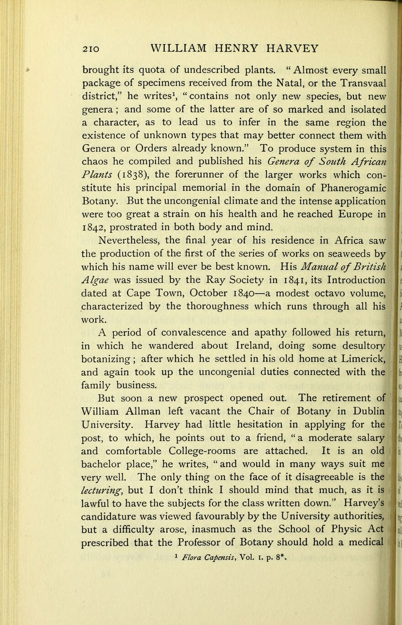 brought its quota of undescribed plants. “ Almost every small package of specimens received from the Natal, or the Transvaal district,” he writes1, “contains not only new species, but new genera; and some of the latter are of so marked and isolated a character, as to lead us to infer in the same region the existence of unknown types that may better connect them with Genera or Orders already known.” To produce system in this chaos he compiled and published his Genera of South African Plants (1838), the forerunner of the larger works which con- stitute his principal memorial in the domain of Phanerogamic Botany. But the uncongenial climate and the intense application were too great a strain on his health and he reached Europe in 1842, prostrated in both body and mind. Nevertheless, the final year of his residence in Africa saw the production of the first of the series of works on seaweeds by which his name will ever be best known. His Manual of British Algae was issued by the Ray Society in 1841, its Introduction dated at Cape Town, October 1840—a modest octavo volume, characterized by the thoroughness which runs through all his work. A period of convalescence and apathy followed his return, in which he wandered about Ireland, doing some desultory botanizing; after which he settled in his old home at Limerick, and again took up the uncongenial duties connected with the family business. But soon a new prospect opened out. The retirement of William Allman left vacant the Chair of Botany in Dublin University. Harvey had little hesitation in applying for the post, to which, he points out to a friend, “a moderate salary and comfortable College-rooms are attached. It is an old bachelor place,” he writes, “ and would in many ways suit me very well. The only thing on the face of it disagreeable is the lecturing, but I don’t think I should mind that much, as it is lawful to have the subjects for the class written down.” Harvey’s candidature was viewed favourably by the University authorities, but a difficulty arose, inasmuch as the School of Physic Act prescribed that the Professor of Botany should hold a medical 1 Flora Capensis, Vol. I. p. 8*.