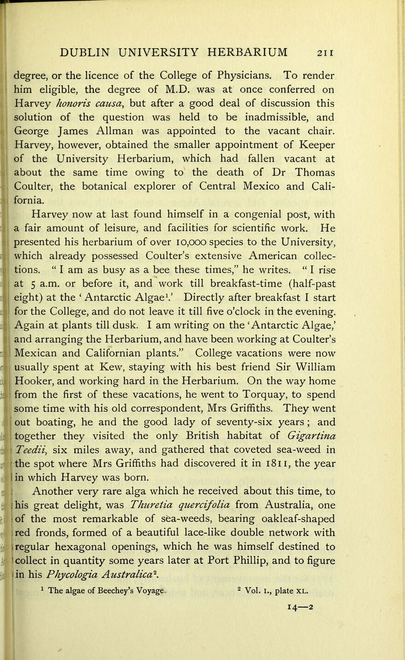 degree, or the licence of the College of Physicians. To render him eligible, the degree of M.D. was at once conferred on Harvey honoris causa, but after a good deal of discussion this solution of the question was held to be inadmissible, and George James Allman was appointed to the vacant chair. Harvey, however, obtained the smaller appointment of Keeper of the University Herbarium, which had fallen vacant at about the same time owing to the death of Dr Thomas Coulter, the botanical explorer of Central Mexico and Cali- fornia. Harvey now at last found himself in a congenial post, with a fair amount of leisure, and facilities for scientific work. He presented his herbarium of over 10,000 species to the University, which already possessed Coulter’s extensive American collec- tions. “ I am as busy as a bee these times,” he writes. “ I rise at 5 a.m. or before it, and work till breakfast-time (half-past eight) at the ‘ Antarctic Algae1.’ Directly after breakfast I start for the College, and do not leave it till five o’clock in the evening. Again at plants till dusk. I am writing on the ‘Antarctic Algae,’ and arranging the Herbarium, and have been working at Coulter’s Mexican and Californian plants.” College vacations were now usually spent at Kew, staying with his best friend Sir William Hooker, and working hard in the Herbarium. On the way home from the first of these vacations, he went to Torquay, to spend some time with his old correspondent, Mrs Griffiths. They went out boating, he and the good lady of seventy-six years; and together they visited the only British habitat of Gigartina Teedii, six miles away, and gathered that coveted sea-weed in the spot where Mrs Griffiths had discovered it in 1811, the year in which Harvey was born. Another very rare alga which he received about this time, to his great delight, was Thuretia quercifolia from Australia, one of the most remarkable of sea-weeds, bearing oakleaf-shaped red fronds, formed of a beautiful lace-like double network with regular hexagonal openings, which he was himself destined to collect in quantity some years later at Port Phillip, and to figure in his Phycologia Australica2. 1 The algae of Beechey’s Voyage 2 Vol. 1., plate XL. 14 2