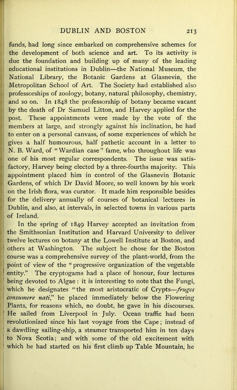 funds, had long since embarked on comprehensive schemes for the development of both science and art. To its activity is due the foundation and building up of many of the leading educational institutions in Dublin—the National Museum, the National Library, the Botanic Gardens at Glasnevin, the Metropolitan School of Art. The Society had established also professorships of zoology, botany, natural philosophy, chemistry, and so on. In 1848 the professorship of botany became vacant by the death of Dr Samuel Litton, and Harvey applied for the post. These appointments were made by the vote of the members at large, and strongly against his inclination, he had to enter on a personal canvass, of some experiences of which he gives a half humourous, half pathetic account in a letter to N. B. Ward, of “Wardian case” fame, who throughout life was one of his most regular correspondents. The issue was satis- factory, Harvey being elected by a three-fourths majority. This appointment placed him in control of the Glasnevin Botanic Gardens, of which Dr David Moore, so well known by his work on the Irish flora, was curator. It made him responsible besides for the delivery annually of courses of botanical lectures in Dublin, and also, at intervals, in selected towns in various parts of Ireland. In the spring of 1849 Harvey accepted an invitation from the Smithsonian Institution and Harvard University to deliver twelve lectures on botany at the Lowell Institute at Boston, and others at Washington. The subject he chose for the Boston course was a comprehensive survey of the plant-world, from the point of view of the “ progressive organization of the vegetable entity.” The cryptogams had a place of honour, four lectures being devoted to Algae : it is interesting to note that the Fungi, which he designates “the most aristocratic of Crypts—fruges consumere nati’’ he placed immediately below the Flowering Plants, for reasons which, no doubt, he gave in his discourses. He sailed from Liverpool in July. Ocean traffic had been revolutionized since his last voyage from the Cape; instead of I a dawdling sailing-ship, a steamer transported him in ten days to Nova Scotia; and with some of the old excitement with which he had started on his first climb up Table Mountain, he