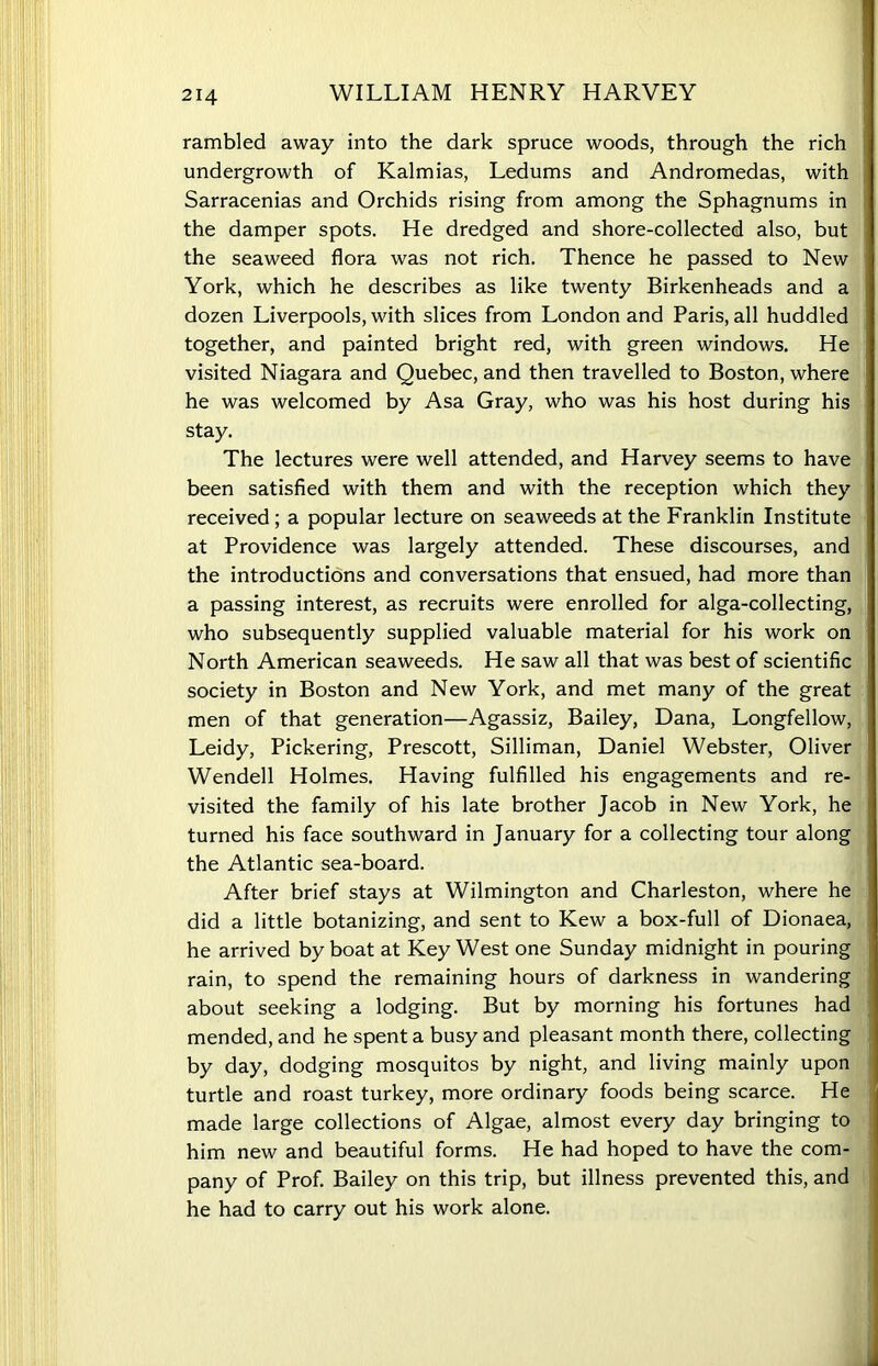 rambled away into the dark spruce woods, through the rich undergrowth of Kalmias, Ledums and Andromedas, with Sarracenias and Orchids rising from among the Sphagnums in the damper spots. He dredged and shore-collected also, but the seaweed flora was not rich. Thence he passed to New York, which he describes as like twenty Birkenheads and a dozen Liverpools, with slices from London and Paris, all huddled together, and painted bright red, with green windows. He visited Niagara and Quebec, and then travelled to Boston, where he was welcomed by Asa Gray, who was his host during his stay. The lectures were well attended, and Harvey seems to have been satisfied with them and with the reception which they received ; a popular lecture on seaweeds at the Franklin Institute at Providence was largely attended. These discourses, and the introductions and conversations that ensued, had more than a passing interest, as recruits were enrolled for alga-collecting, who subsequently supplied valuable material for his work on North American seaweeds. He saw all that was best of scientific society in Boston and New York, and met many of the great men of that generation—Agassiz, Bailey, Dana, Longfellow, Leidy, Pickering, Prescott, Silliman, Daniel Webster, Oliver Wendell Holmes. Having fulfilled his engagements and re- visited the family of his late brother Jacob in New York, he turned his face southward in January for a collecting tour along the Atlantic sea-board. After brief stays at Wilmington and Charleston, where he did a little botanizing, and sent to Kew a box-full of Dionaea, he arrived by boat at Key West one Sunday midnight in pouring rain, to spend the remaining hours of darkness in wandering about seeking a lodging. But by morning his fortunes had mended, and he spent a busy and pleasant month there, collecting by day, dodging mosquitos by night, and living mainly upon turtle and roast turkey, more ordinary foods being scarce. He made large collections of Algae, almost every day bringing to him new and beautiful forms. He had hoped to have the com- pany of Prof. Bailey on this trip, but illness prevented this, and he had to carry out his work alone.