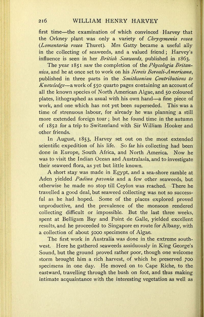 first time—the examination of which convinced Harvey that the Orkney plant was only a variety of Chrysyinenia rosea (Lomentaria rosea Thuret). Mrs Gatty became a useful ally in the collecting of seaweeds, and a valued friend ; Harvey’s influence is seen in her British Seaweeds, published in 1863. The year 1851 saw the completion of the. Phycologia Britan- 7iica, and he at once set to work on his Nereis Boreali-Americana, published in three parts in the Smithsonian Contributions to Knowledge—a work of 550 quarto pages containing an account of all the known species of North American Algae, and 50 coloured plates, lithographed as usual with his own hand—a fine piece of work, and one which has not yet been superseded. This was a time of strenuous labour, for already he was planning a still more extended foreign tour ; but he found time in the autumn of 1852 for a trip to Switzerland with Sir William Hooker and other friends. In August, 1853, Harvey set out on the most extended scientific expedition of his life. So far his collecting had been done in Europe, South Africa, and North America. Now he was to visit the Indian Ocean and Australasia, and to investigate their seaweed flora, as yet but little known. A short stay was made in Egypt, and a sea-shore ramble at Aden yielded Padina pavonia and a few other seaweeds, but otherwise he made no stop till Ceylon was reached. There he travelled a good deal, but seaweed collecting was not so success- ful as he had hoped. Some of the places explored proved unproductive, and the prevalence of the monsoon rendered collecting difficult or impossible. But the last three weeks, spent at Belligam Bay and Point de Galle, yielded excellent results, and he proceeded to Singapore en route for Albany, with a collection of about 5000 specimens of Algae. The first work in Australia was done in the extreme south- west. Here he gathered seaweeds assiduously in King George’s Sound, but the ground proved rather poor, though one welcome storm brought him a rich harvest, of which he preserved 700 specimens in one day. He moved on to Cape Riche, to the eastward, travelling through the bush on foot, and thus making intimate acquaintance with the interesting vegetation as well as