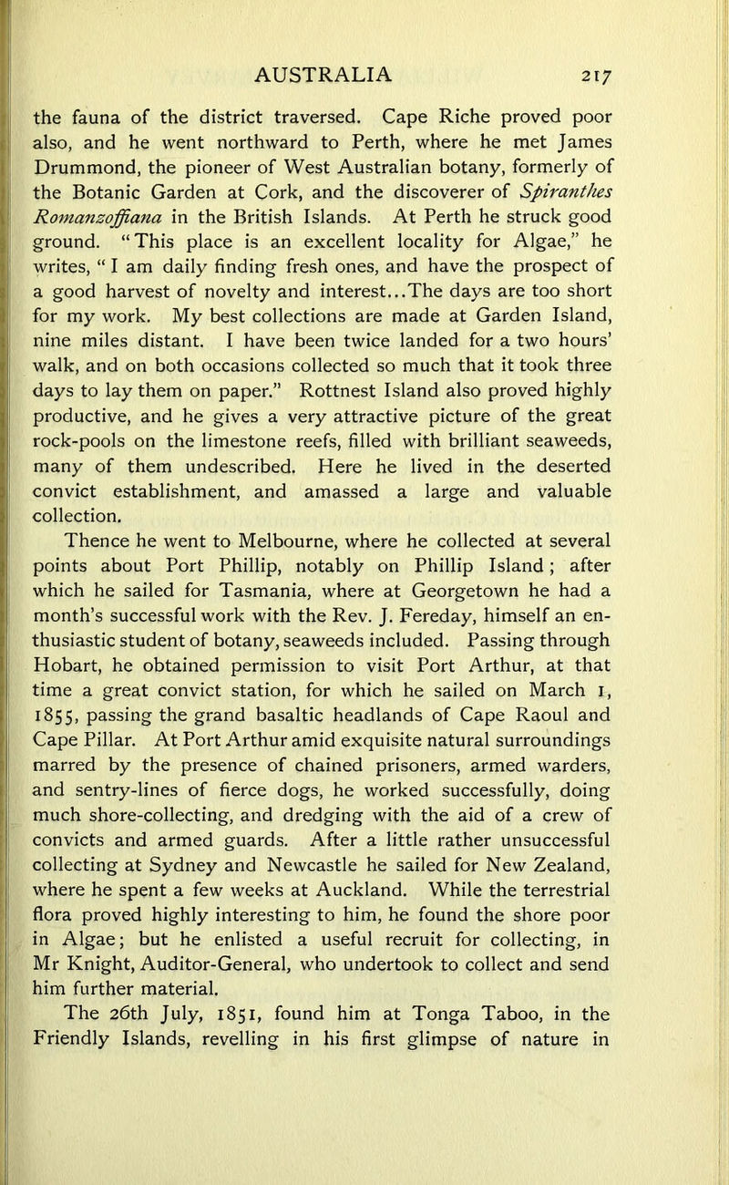 the fauna of the district traversed. Cape Riche proved poor also, and he went northward to Perth, where he met James Drummond, the pioneer of West Australian botany, formerly of the Botanic Garden at Cork, and the discoverer of Spiranthes Romanzoffiana in the British Islands. At Perth he struck good ground. “ This place is an excellent locality for Algae,” he writes, “ I am daily finding fresh ones, and have the prospect of a good harvest of novelty and interest...The days are too short for my work. My best collections are made at Garden Island, nine miles distant. I have been twice landed for a two hours’ walk, and on both occasions collected so much that it took three days to lay them on paper.” Rottnest Island also proved highly productive, and he gives a very attractive picture of the great rock-pools on the limestone reefs, filled with brilliant seaweeds, many of them undescribed. Here he lived in the deserted convict establishment, and amassed a large and valuable collection. Thence he went to Melbourne, where he collected at several points about Port Phillip, notably on Phillip Island; after which he sailed for Tasmania, where at Georgetown he had a month’s successful work with the Rev. J. Fereday, himself an en- thusiastic student of botany, seaweeds included. Passing through Hobart, he obtained permission to visit Port Arthur, at that time a great convict station, for which he sailed on March 1, 1855, passing the grand basaltic headlands of Cape Raoul and Cape Pillar. At Port Arthur amid exquisite natural surroundings marred by the presence of chained prisoners, armed warders, and sentry-lines of fierce dogs, he worked successfully, doing much shore-collecting, and dredging with the aid of a crew of convicts and armed guards. After a little rather unsuccessful collecting at Sydney and Newcastle he sailed for New Zealand, where he spent a few weeks at Auckland. While the terrestrial flora proved highly interesting to him, he found the shore poor in Algae; but he enlisted a useful recruit for collecting, in Mr Knight, Auditor-General, who undertook to collect and send him further material. The 26th July, 1851, found him at Tonga Taboo, in the Friendly Islands, revelling in his first glimpse of nature in