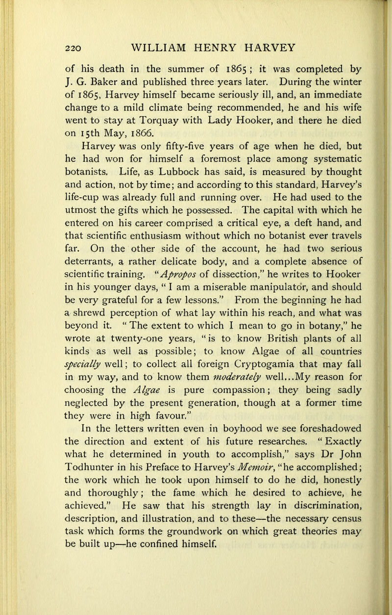 of his death in the summer of 1865 ; it was completed by J. G. Baker and published three years later. During the winter of 1865, Harvey himself became seriously ill, and, an immediate change to a mild climate being recommended, he and his wife went to stay at Torquay with Lady Hooker, and there he died on 15th May, 1866. Harvey was only fifty-five years of age when he died, but he had won for himself a foremost place among systematic botanists. Life, as Lubbock has said, is measured by thought and action, not by time; and according to this standard, Harvey’s life-cup was already full and running over. He had used to the utmost the gifts which he possessed. The capital with which he entered on his career comprised a critical eye, a deft hand, and that scientific enthusiasm without which no botanist ever travels far. On the other side of the account, he had two serious deterrants, a rather delicate body, and a complete absence of scientific training. “ Apropos of dissection,” he writes to Hooker in his younger days, “ I am a miserable manipulator, and should be very grateful for a few lessons.” From the beginning he had a shrewd perception of what lay within his reach, and what was beyond it. “ The extent to which I mean to go in botany,” he wrote at twenty-one years, “ is to know British plants of all kinds as well as possible; to know Algae of all countries specially well; to collect all foreign Cryptogamia that may fall in my way, and to know them moderately well...My reason for choosing the Algae is pure compassion; they being sadly neglected by the present generation, though at a former time they were in high favour.” In the letters written even in boyhood we see foreshadowed the direction and extent of his future researches. “ Exactly what he determined in youth to accomplish,” says Dr John Todhunter in his Preface to Harvey’s Memoir, “he accomplished; the work which he took upon himself to do he did, honestly and thoroughly; the fame which he desired to achieve, he achieved.” He saw that his strength lay in discrimination, description, and illustration, and to these—the necessary census task which forms the groundwork on which great theories may be built up—he confined himself.