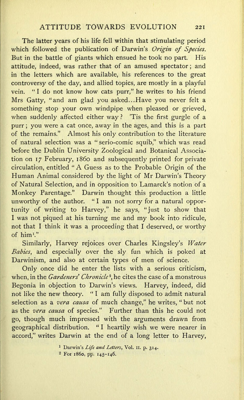 The latter years of his life fell within that stimulating period which followed the publication of Darwin’s Origin of Species. But in the battle of giants which ensued he took no part. His attitude, indeed, was rather that of an amused spectator; and in the letters which are available, his references to the great controversy of the day, and allied topics, are mostly in a playful vein. “ I do not know how cats purr,” he writes to his friend Mrs Gatty, “and am glad you asked...Have you never felt a something stop your own windpipe when pleased or grieved, when suddenly affected either way ? ’Tis the first gurgle of a purr; you were a cat once, away in the ages, and this is a part of the remains.” Almost his only contribution to the literature of natural selection was a “ serio-comic squib,” which was read before the Dublin University Zoological and Botanical Associa- tion on 17 February, i860 and subsequently printed for private circulation, entitled “ A Guess as to the Probable Origin of the Human Animal considered by the light of Mr Darwin’s Theory of Natural Selection, and in opposition to Lamarck’s notion of a Monkey Parentage.” Darwin thought this production a little unworthy of the author. “ I am not sorry for a natural oppor- tunity of writing to Harvey,” he says, “just to show that I was not piqued at his turning me and my book into ridicule, not that I think it was a proceeding that I deserved, or worthy of him1.” Similarly, Harvey rejoices over Charles Kingsley’s Water Babies, and especially over the sly fun which is poked at Darwinism, and also at certain types of men of science. Only once did he enter the lists with a serious criticism, when, in the Gardeners' Chronicle*,he cites the case of a monstrous Begonia in objection to Darwin’s views. Harvey, indeed, did not like the new theory. “ I am fully disposed to admit natural selection as a vera causa of much change,” he writes, “ but not as the vera causa of species.” Further than this he could not go, though much impressed with the arguments drawn from geographical distribution. “ I heartily wish we were nearer in accord,” writes Darwin at the end of a long letter to Harvey, 1 Darwin’s Life and Letters, Vol. II. p. 314. 2 For i860, pp 145-146.