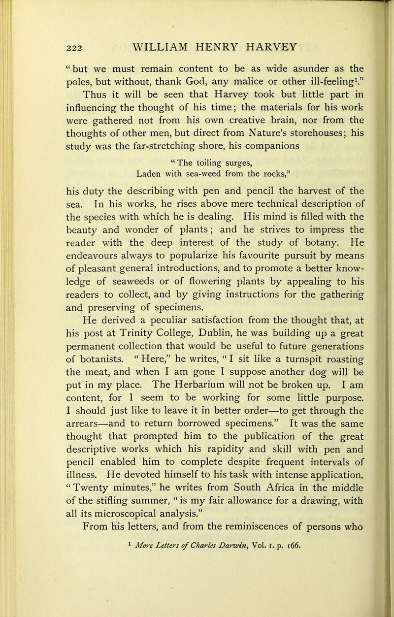 “ but we must remain content to be as wide asunder as the poles, but without, thank God, any malice or other ill-feeling1.” Thus it will be seen that Harvey took but little part in influencing the thought of his time; the materials for his work were gathered not from his own creative brain, nor from the thoughts of other men, but direct from Nature’s storehouses; his study was the far-stretching shore, his companions “The toiling surges, Laden with sea-weed from the rocks,” his duty the describing with pen and pencil the harvest of the sea. In his works, he rises above mere technical description of the species with which he is dealing. His mind is filled with the beauty and wonder of plants; and he strives to impress the reader with the deep interest of the study of botany. He endeavours always to popularize his favourite pursuit by means of pleasant general introductions, and to promote a better know- ledge of seaweeds or of flowering plants by appealing to his readers to collect, and by giving instructions for the gathering and preserving of specimens. He derived a peculiar satisfaction from the thought that, at his post at Trinity College, Dublin, he was building up a great permanent collection that would be useful to future generations of botanists. “ Here,” he writes, “ I sit like a turnspit roasting the meat, and when I am gone I suppose another dog will be put in my place. The Herbarium will not be broken up. I am content, for 1 seem to be working for some little purpose. I should just like to leave it in better order—to get through the arrears—and to return borrowed specimens.” It was the same thought that prompted him to the publication of the great descriptive works which his rapidity and skill with pen and pencil enabled him to complete despite frequent intervals of illness. He devoted himself to his task with intense application. “ Twenty minutes,” he writes from South Africa in the middle of the stifling summer, “ is my fair allowance for a drawing, with all its microscopical analysis.” From his letters, and from the reminiscences of persons who 1 More Letters of Charles Darwin, Vol. I. p. 166.