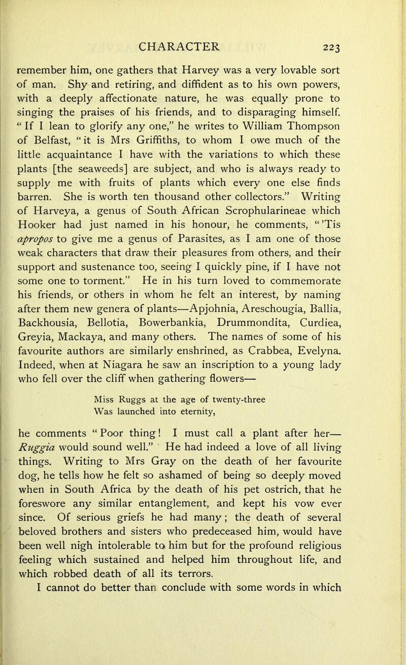 CHARACTER remember him, one gathers that Harvey was a very lovable sort of man. Shy and retiring, and diffident as to his own powers, with a deeply affectionate nature, he was equally prone to singing the praises of his friends, and to disparaging himself. “ If I lean to glorify any one,” he writes to William Thompson of Belfast, “ it is Mrs Griffiths, to whom I owe much of the little acquaintance I have with the variations to which these plants [the seaweeds] are subject, and who is always ready to supply me with fruits of plants which every one else finds barren. She is worth ten thousand other collectors.” Writing of Harveya, a genus of South African Scrophularineae which Hooker had just named in his honour, he comments, “ ’Tis apropos to give me a genus of Parasites, as I am one of those weak characters that draw their pleasures from others, and their support and sustenance too, seeing I quickly pine, if I have not some one to torment.” He in his turn loved to commemorate his friends, or others in whom he felt an interest, by naming after them new genera of plants—Apjohnia, Areschougia, Ballia, Backhousia, Bellotia, Bowerbankia, Drummondita, Curdiea, Greyia, Mackaya, and many others. The names of some of his favourite authors are similarly enshrined, as Crabbea, Evelyna. Indeed, when at Niagara he saw an inscription to a young lady who fell over the cliff when gathering flowers— Miss Ruggs at the age of twenty-three Was launched into eternity, he comments “ Poor thing! I must call a plant after her— Ruggia would sound well.” He had indeed a love of all living things. Writing to Mrs Gray on the death of her favourite dog, he tells how he felt so ashamed of being so deeply moved when in South Africa by the death of his pet ostrich, that he foreswore any similar entanglement, and kept his vow ever since. Of serious griefs he had many; the death of several beloved brothers and sisters who predeceased him, would have been well nigh intolerable to him but for the profound religious feeling which sustained and helped him throughout life, and which robbed death of all its terrors. I cannot do better than conclude with some words in which