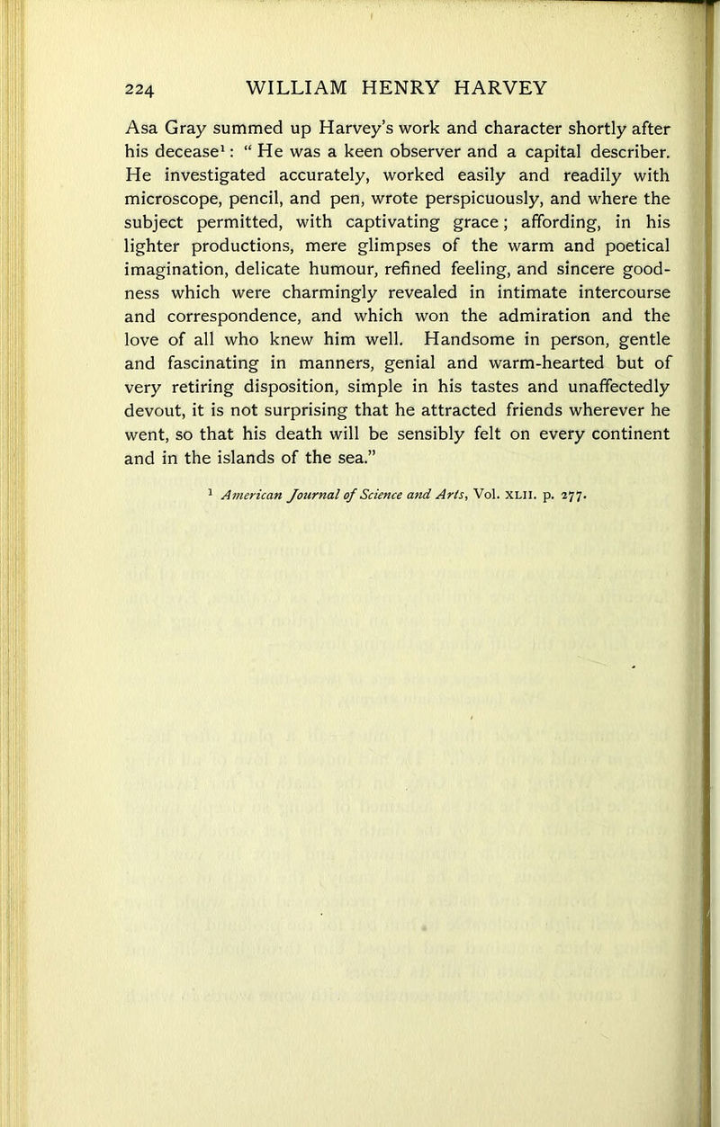 Asa Gray summed up Harvey’s work and character shortly after his decease1: “ He was a keen observer and a capital describer. He investigated accurately, worked easily and readily with microscope, pencil, and pen, wrote perspicuously, and where the subject permitted, with captivating grace; affording, in his lighter productions, mere glimpses of the warm and poetical imagination, delicate humour, refined feeling, and sincere good- ness which were charmingly revealed in intimate intercourse and correspondence, and which won the admiration and the love of all who knew him well. Handsome in person, gentle and fascinating in manners, genial and warm-hearted but of very retiring disposition, simple in his tastes and unaffectedly devout, it is not surprising that he attracted friends wherever he went, so that his death will be sensibly felt on every continent and in the islands of the sea.”