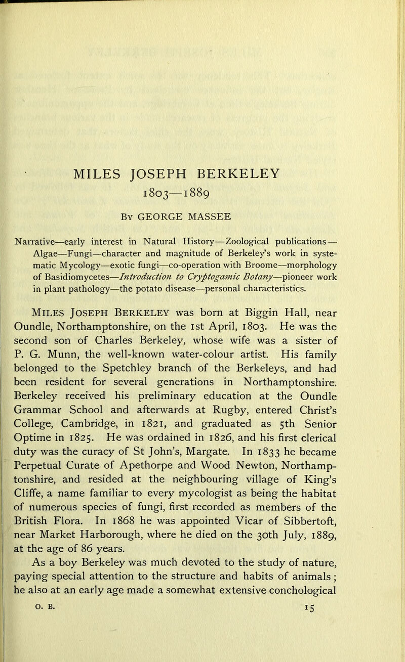 1803—1889 By GEORGE MASSEE Narrative—early interest in Natural History—Zoological publications — Algae—Fungi—character and magnitude of Berkeley’s work in syste- matic Mycology—exotic fungi—co-operation with Broome—morphology of Basidiomycetes—Introduction to Cryptogamic Botany—pioneer work in plant pathology—the potato disease—personal characteristics. Miles Joseph Berkeley was born at Biggin Hall, near Oundle, Northamptonshire, on the 1st April, 1803. He was the second son of Charles Berkeley, whose wife was a sister of P. G. Munn, the well-known water-colour artist. His family belonged to the Spetchley branch of the Berkeleys, and had been resident for several generations in Northamptonshire. Berkeley received his preliminary education at the Oundle Grammar School and afterwards at Rugby, entered Christ’s College, Cambridge, in 1821, and graduated as 5th Senior Optime in 1825. He was ordained in 1826, and his first clerical duty was the curacy of St John’s, Margate. In 1833 he became Perpetual Curate of Apethorpe and Wood Newton, Northamp- tonshire, and resided at the neighbouring village of King’s Cliffe, a name familiar to every mycologist as being the habitat of numerous species of fungi, first recorded as members of the British Flora. In 1868 he was appointed Vicar of Sibbertoft, near Market Harborough, where he died on the 30th July, 1889, at the age of 86 years. As a boy Berkeley was much devoted to the study of nature, paying special attention to the structure and habits of animals; he also at an early age made a somewhat extensive conchological o. B. *5