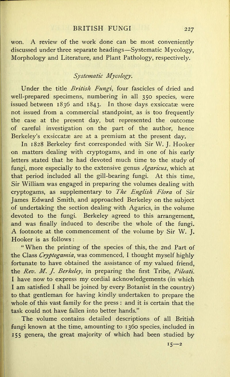 BRITISH FUNGI won. A review of the work done can be most conveniently discussed under three separate headings—Systematic Mycology, Morphology and Literature, and Plant Pathology, respectively. Systematic Mycology. f Under the title British Ftmgi, four fascicles of dried and well-prepared specimens, numbering in all 350 species, were issued between 1836 and 1843. In those days exsiccatae were not issued from a commercial standpoint, as is too frequently the case at the present day, but represented the outcome of careful investigation on the part of the author, hence Berkeley’s exsiccatae are at a premium at the present day. In 1828 Berkeley first corresponded with Sir W. J. Hooker on matters dealing with cryptogams, and in one of his early letters stated that he had devoted much time to the study of fungi, more especially to the extensive genus Agaricus, which at that period included all the gill-bearing fungi. At this time, Sir William was engaged in preparing the volumes dealing with cryptogams, as supplementary to The English Flora of Sir James Edward Smith, and approached Berkeley on the subject of undertaking the section dealing with Agarics, in the volume devoted to the fungi. Berkeley agreed to this arrangement, and was finally induced to describe the whole of the fungi. A footnote at the commencement of the volume by Sir W. J. Hooker is as follows : “ When the printing of the species of this, the 2nd Part of the Class Cryptogamia, was commenced, I thought myself highly fortunate to have obtained the assistance of my valued friend, the Rev. M. J. Berkeley, in preparing the first Tribe, Pileati. I have now to express my cordial acknowledgements (in which I am satisfied I shall be joined by every Botanist in the country) to that gentleman for having kindly undertaken to prepare the whole of this vast family for the press : and it is certain that the task could not have fallen into better hands.” The volume contains detailed descriptions of all British fungi known at the time, amounting to 1360 species, included in 155 genera, the great majority of which had been studied by !5—2