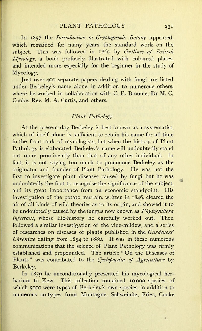 PLANT PATHOLOGY In 1857 the Introduction to Cryptogamic Botany appeared, which remained for many years the standard work on the subject. This was followed in i860 by Outlines of British Mycology, a book profusely illustrated with coloured plates, and intended more especially for the beginner in the study of Mycology. Just over 400 separate papers dealing with fungi are listed under Berkeley’s name alone, in addition to numerous others, where he worked in collaboration with C. E. Broome, Dr M. C. Cooke, Rev. M. A. Curtis, and others. Plant Pathology. At the present day Berkeley is best known as a systematise which of itself alone is sufficient to retain his name for all time in the front rank of mycologists, but when the history of Plant Pathology is elaborated, Berkeley’s name will undoubtedly stand out more prominently than that of any other individual. In fact, it is not saying too much to pronounce Berkeley as the originator and founder of Plant Pathology. He was not the first to investigate plant diseases caused by fungi, but he was undoubtedly the first to recognise the significance of the subject, and its great importance from an economic standpoint. His investigation of the potato murrain, written in 1846, cleared the air of all kinds of wild theories as to its origin, and showed it to be undoubtedly caused by the fungus now known as Phytophthora infestans, whose life-history he carefully worked out. Then followed a similar investigation of the vine-mildew, and a series of researches on diseases of plants published in the Gardeners' Chronicle dating from 1854 to 1880. It was in these numerous communications that the science of Plant Pathology was firmly established and propounded. The article “ On the Diseases of Plants ” was contributed to the Cyclopaedia of Agriculture by Berkeley. In 1879 he unconditionally presented his mycological her- barium to Kew. This collection contained 10,000 species, of which 5000 were types of Berkeley’s own species, in addition to numerous co-types from Montagne, Schweinitz, Fries, Cooke