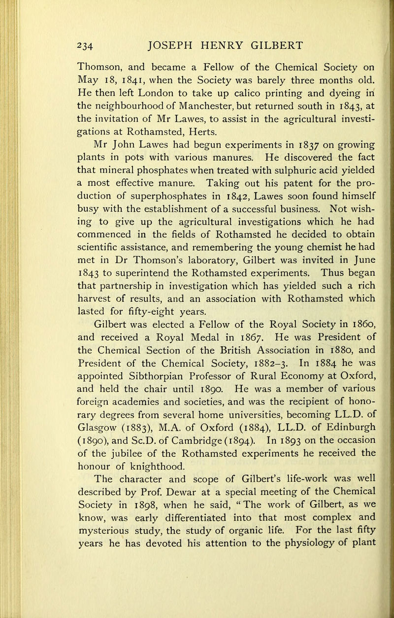 Thomson, and became a Fellow of the Chemical Society on May 18, 1841, when the Society was barely three months old. He then left London to take up calico printing and dyeing in the neighbourhood of Manchester, but returned south in 1843, at the invitation of Mr Lawes, to assist in the agricultural investi- gations at Rothamsted, Herts. Mr John Lawes had begun experiments in 1837 on growing plants in pots with various manures. He discovered the fact that mineral phosphates when treated with sulphuric acid yielded a most effective manure. Taking out his patent for the pro- duction of superphosphates in 1842, Lawes soon found himself busy with the establishment of a successful business. Not wish- ing to give up the agricultural investigations which he had commenced in the fields of Rothamsted he decided to obtain scientific assistance, and remembering the young chemist he had met in Dr Thomson’s laboratory, Gilbert was invited in June 1843 to superintend the Rothamsted experiments. Thus began that partnership in investigation which has yielded such a rich harvest of results, and an association with Rothamsted which lasted for fifty-eight years. Gilbert was elected a Fellow of the Royal Society in i860, and received a Royal Medal in 1867. He was President of the Chemical Section of the British Association in 1880, and President of the Chemical Society, 1882-3. In 1884 he was appointed Sibthorpian Professor of Rural Economy at Oxford, and held the chair until 1890. He was a member of various foreign academies and societies, and was the recipient of hono- rary degrees from several home universities, becoming LL.D. of Glasgow (1883), M.A. of Oxford (1884), LL.D. of Edinburgh (1890), and Sc.D. of Cambridge (1894). In 1893 on the occasion of the jubilee of the Rothamsted experiments he received the honour of knighthood. The character and scope of Gilbert’s life-work was well described by Prof. Dewar at a special meeting of the Chemical Society in 1898, when he said, “The work of Gilbert, as we know, was early differentiated into that most complex and mysterious study, the study of organic life. For the last fifty years he has devoted his attention to the physiology of plant