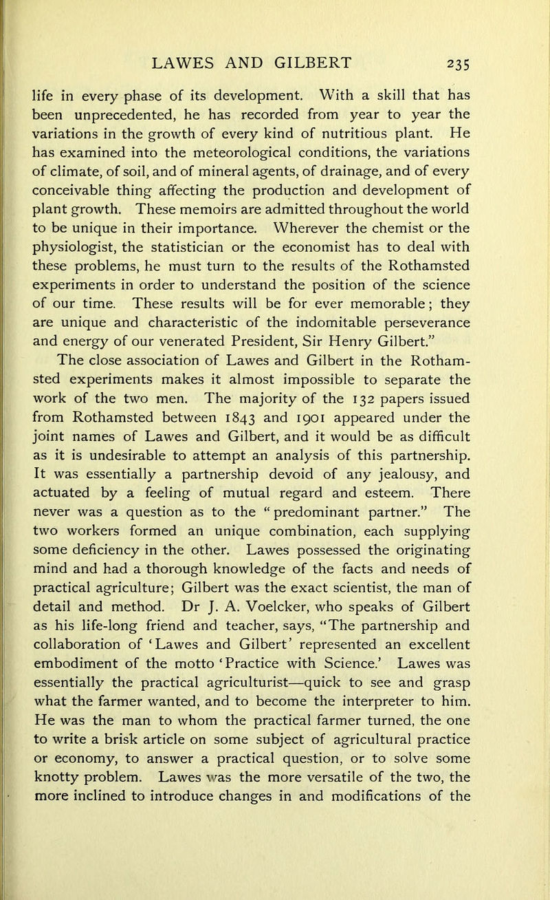 life in every phase of its development. With a skill that has been unprecedented, he has recorded from year to year the variations in the growth of every kind of nutritious plant. He has examined into the meteorological conditions, the variations of climate, of soil, and of mineral agents, of drainage, and of every conceivable thing affecting the production and development of plant growth. These memoirs are admitted throughout the world to be unique in their importance. Wherever the chemist or the physiologist, the statistician or the economist has to deal with these problems, he must turn to the results of the Rothamsted experiments in order to understand the position of the science of our time. These results will be for ever memorable; they are unique and characteristic of the indomitable perseverance and energy of our venerated President, Sir Henry Gilbert.” The close association of Lawes and Gilbert in the Rotham- sted experiments makes it almost impossible to separate the work of the two men. The majority of the 132 papers issued from Rothamsted between 1843 and 1901 appeared under the joint names of Lawes and Gilbert, and it would be as difficult as it is undesirable to attempt an analysis of this partnership. It was essentially a partnership devoid of any jealousy, and actuated by a feeling of mutual regard and esteem. There never was a question as to the “ predominant partner.” The two workers formed an unique combination, each supplying some deficiency in the other. Lawes possessed the originating mind and had a thorough knowledge of the facts and needs of practical agriculture; Gilbert was the exact scientist, the man of detail and method. Dr J. A. Voelcker, who speaks of Gilbert as his life-long friend and teacher, says, “The partnership and collaboration of ‘Lawes and Gilbert’ represented an excellent embodiment of the motto ‘Practice with Science.’ Lawes was essentially the practical agriculturist—quick to see and grasp what the farmer wanted, and to become the interpreter to him. He was the man to whom the practical farmer turned, the one to write a brisk article on some subject of agricultural practice or economy, to answer a practical question, or to solve some knotty problem. Lawes was the more versatile of the two, the more inclined to introduce changes in and modifications of the