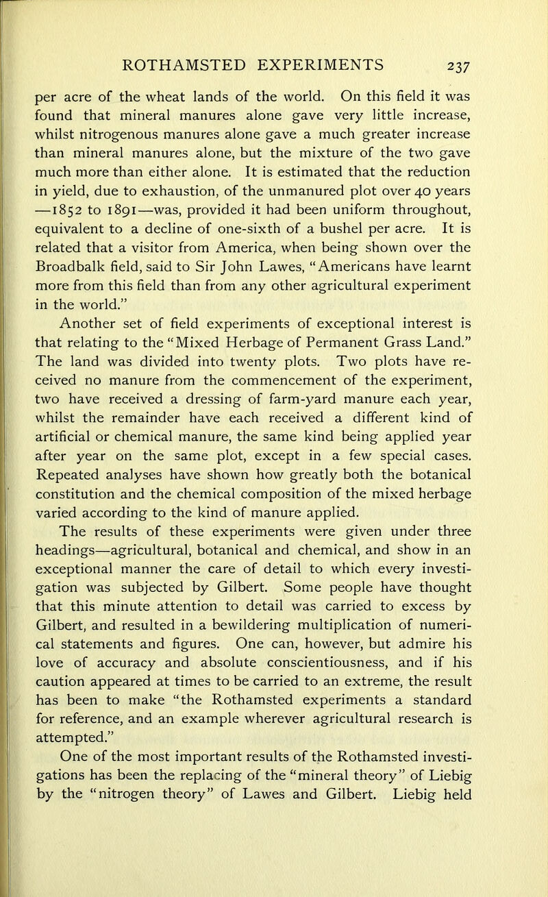 per acre of the wheat lands of the world. On this field it was found that mineral manures alone gave very little increase, whilst nitrogenous manures alone gave a much greater increase than mineral manures alone, but the mixture of the two gave much more than either alone. It is estimated that the reduction in yield, due to exhaustion, of the unmanured plot over 40 years —1852 to 1891—was, provided it had been uniform throughout, equivalent to a decline of one-sixth of a bushel per acre. It is related that a visitor from America, when being shown over the Broadbalk field, said to Sir John Lawes, “Americans have learnt more from this field than from any other agricultural experiment in the world.” Another set of field experiments of exceptional interest is that relating to the “Mixed Herbage of Permanent Grass Land.” The land was divided into twenty plots. Two plots have re- ceived no manure from the commencement of the experiment, two have received a dressing of farm-yard manure each year, whilst the remainder have each received a different kind of artificial or chemical manure, the same kind being applied year after year on the same plot, except in a few special cases. Repeated analyses have shown how greatly both the botanical constitution and the chemical composition of the mixed herbage varied according to the kind of manure applied. The results of these experiments were given under three headings—agricultural, botanical and chemical, and show in an exceptional manner the care of detail to which every investi- gation was subjected by Gilbert. Some people have thought that this minute attention to detail was carried to excess by Gilbert, and resulted in a bewildering multiplication of numeri- cal statements and figures. One can, however, but admire his love of accuracy and absolute conscientiousness, and if his caution appeared at times to be carried to an extreme, the result has been to make “the Rothamsted experiments a standard for reference, and an example wherever agricultural research is attempted.” One of the most important results of the Rothamsted investi- gations has been the replacing of the “mineral theory” of Liebig by the “nitrogen theory” of Lawes and Gilbert. Liebig held