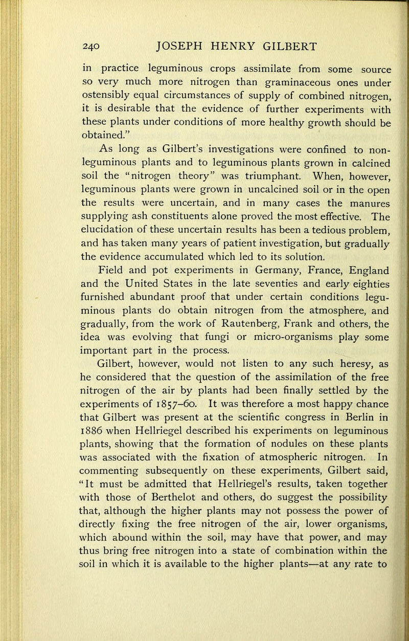 in practice leguminous crops assimilate from some source so very much more nitrogen than graminaceous ones under ostensibly equal circumstances of supply of combined nitrogen, it is desirable that the evidence of further experiments with these plants under conditions of more healthy growth should be obtained.” As long as Gilbert’s investigations were confined to non- leguminous plants and to leguminous plants grown in calcined soil the “nitrogen theory” was triumphant. When, however, leguminous plants were grown in uncalcined soil or in the open the results were uncertain, and in many cases the manures supplying ash constituents alone proved the most effective. The elucidation of these uncertain results has been a tedious problem, and has taken many years of patient investigation, but gradually the evidence accumulated which led to its solution. Field and pot experiments in Germany, France, England and the United States in the late seventies and early eighties furnished abundant proof that under certain conditions legu- minous plants do obtain nitrogen from the atmosphere, and gradually, from the work of Rautenberg, Frank and others, the idea was evolving that fungi or micro-organisms play some important part in the process. Gilbert, however, would not listen to any such heresy, as he considered that the question of the assimilation of the free nitrogen of the air by plants had been finally settled by the experiments of 1857-60. It was therefore a most happy chance that Gilbert was present at the scientific congress in Berlin in 1886 when Hellriegel described his experiments on leguminous plants, showing that the formation of nodules on these plants was associated with the fixation of atmospheric nitrogen. In commenting subsequently on these experiments, Gilbert said, “It must be admitted that Hellriegel’s results, taken together with those of Berthelot and others, do suggest the possibility that, although the higher plants may not possess the power of directly fixing the free nitrogen of the air, lower organisms, which abound within the soil, may have that power, and may thus bring free nitrogen into a state of combination within the soil in which it is available to the higher plants—at any rate to