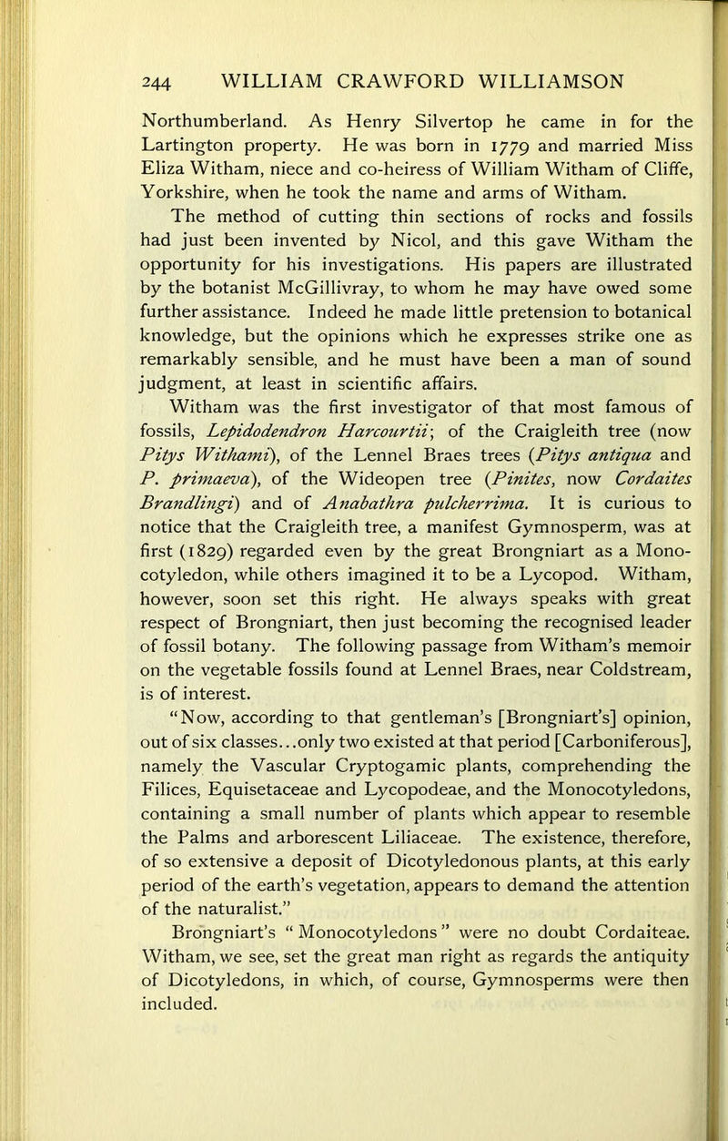 Northumberland. As Henry Silvertop he came in for the Lartington property. He was born in 1779 and married Miss Eliza Witham, niece and co-heiress of William Witham of Cliffe, Yorkshire, when he took the name and arms of Witham. The method of cutting thin sections of rocks and fossils had just been invented by Nicol, and this gave Witham the opportunity for his investigations. His papers are illustrated by the botanist McGillivray, to whom he may have owed some further assistance. Indeed he made little pretension to botanical knowledge, but the opinions which he expresses strike one as remarkably sensible, and he must have been a man of sound judgment, at least in scientific affairs. Witham was the first investigator of that most famous of fossils, Lepidodendron Harcourtii; of the Craigleith tree (now Pitys Withami), of the Lennel Braes trees (Pitys antiqua and P. primaeva), of the Wideopen tree (Pinites, now Cordaites Brandlingi) and of Anabathra pidcherrima. It is curious to notice that the Craigleith tree, a manifest Gymnosperm, was at first (1829) regarded even by the great Brongniart as a Mono- cotyledon, while others imagined it to be a Lycopod. Witham, however, soon set this right. He always speaks with great respect of Brongniart, then just becoming the recognised leader of fossil botany. The following passage from Witham’s memoir on the vegetable fossils found at Lennel Braes, near Coldstream, is of interest. “Now, according to that gentleman’s [Brongniart’s] opinion, out of six classes.. .only two existed at that period [Carboniferous], namely the Vascular Cryptogamic plants, comprehending the Filices, Equisetaceae and Lycopodeae, and the Monocotyledons, containing a small number of plants which appear to resemble the Palms and arborescent Liliaceae. The existence, therefore, of so extensive a deposit of Dicotyledonous plants, at this early period of the earth’s vegetation, appears to demand the attention of the naturalist.” Brongniart’s “ Monocotyledons ” were no doubt Cordaiteae. Witham, we see, set the great man right as regards the antiquity of Dicotyledons, in which, of course, Gymnosperms were then included.