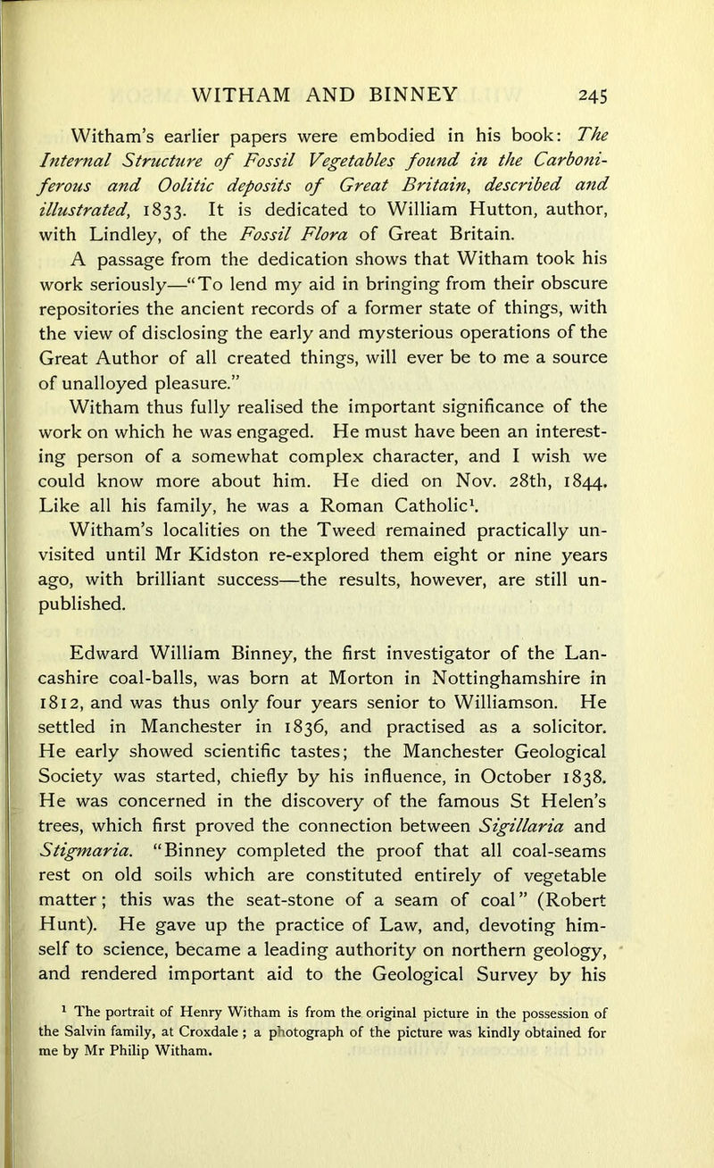 Witham’s earlier papers were embodied in his book: The Internal Structure of Fossil Vegetables found in the Carboni- ferous and Oolitic deposits of Great Britain, described and illustrated, 1833. It is dedicated to William Hutton, author, with Lindley, of the Fossil Flora of Great Britain. A passage from the dedication shows that Witham took his work seriously—“To lend my aid in bringing from their obscure repositories the ancient records of a former state of things, with the view of disclosing the early and mysterious operations of the Great Author of all created things, will ever be to me a source of unalloyed pleasure.” Witham thus fully realised the important significance of the work on which he was engaged. He must have been an interest- ing person of a somewhat complex character, and I wish we could know more about him. He died on Nov. 28th, 1844. Like all his family, he was a Roman Catholic1. Witham’s localities on the Tweed remained practically un- visited until Mr Kidston re-explored them eight or nine years ago, with brilliant success—the results, however, are still un- published. Edward William Binney, the first investigator of the Lan- cashire coal-balls, was born at Morton in Nottinghamshire in 1812, and was thus only four years senior to Williamson. He settled in Manchester in 1836, and practised as a solicitor. He early showed scientific tastes; the Manchester Geological Society was started, chiefly by his influence, in October 1838. He was concerned in the discovery of the famous St Helen’s trees, which first proved the connection between Sigillaria and Stigmaria. “Binney completed the proof that all coal-seams rest on old soils which are constituted entirely of vegetable matter; this was the seat-stone of a seam of coal ” (Robert Hunt). He gave up the practice of Law, and, devoting him- self to science, became a leading authority on northern geology, and rendered important aid to the Geological Survey by his 1 The portrait of Henry Witham is from the original picture in the possession of the Salvin family, at Croxdale ; a photograph of the picture was kindly obtained for me by Mr Philip Witham.