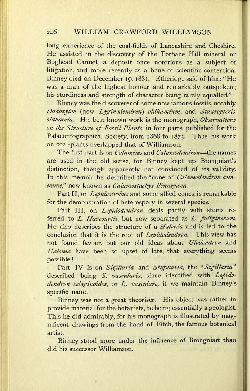 long experience of the coal-fields of Lancashire and Cheshire. He assisted in the discovery of the Torbane Hill mineral or Boghead Cannel, a deposit once notorious as a subject of litigation, and more recently as a bone of scientific contention. Binney died on December 19, 1881. Etheridge said of him: “He was a man of the highest honour and remarkably outspoken; his sturdiness and strength of character being rarely equalled.” Binney was the discoverer of some now famous fossils, notably Dadoxylon (now Lyginodendroii) oldhamium, and Stauropteris oldhamia. His best known work is the monograph, Observations on the Structure of Fossil Plants, in four parts, published for the Palaeontographical Society, from 1868 to 1875. Thus his work on coal-plants overlapped that of Williamson. The first part is on Calamites and Calamodendron—the names are used in the old sense, for Binney kept up Brongniart’s distinction, though apparently not convinced of its validity. In this memoir he described the “cone of Calamodendron com- mune,” now known as Calamostachys Binneyana. Part II, on Lepidostrobus and some allied cones, is remarkable for the demonstration of heterospory in several species. Part III, on Lepidodendron, deals partly with stems re- ferred to L. Harcourtii, but now separated as L. fuliginosum. He also describes the structure of a Halonia and is led to the conclusion that it is the root of Lepidodendron. This view has not found favour, but our old ideas about Ulodendron and Halonia have been so upset of late, that everything seems possible! Part IV is on Sigillaria and Stigmaria, the “Sigillaria” described being .S. vascularis, since identified with Lepido- dendron selaginoides, or L. vascidare, if we maintain Binney’s specific name. Binney was not a great theoriser. His object was rather to provide material for the botanists, he being essentially a geologist. This he did admirably, for his monograph is illustrated by mag- nificent drawings from the hand of Fitch, the famous botanical artist. Binney stood more under the influence of Brongniart than did his successor Williamson.