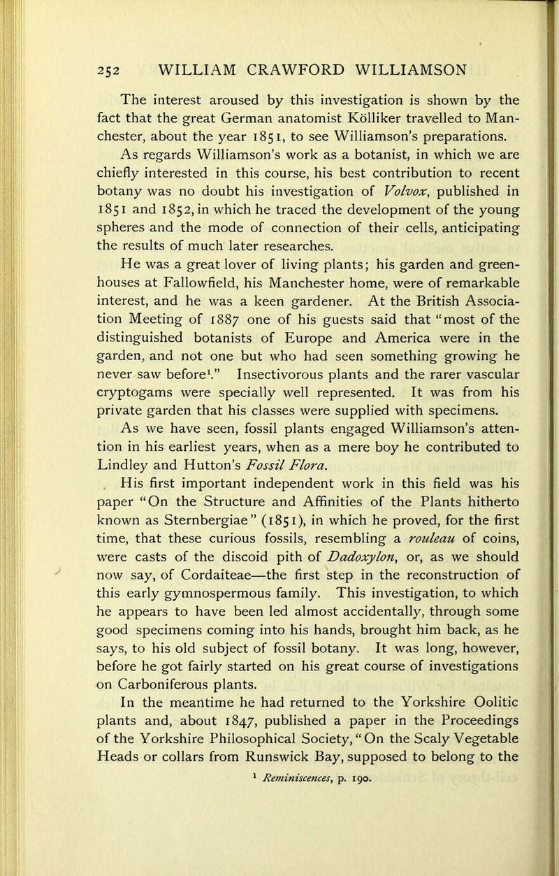 The interest aroused by this investigation is shown by the fact that the great German anatomist Kolliker travelled to Man- chester, about the year 1851, to see Williamson’s preparations. As regards Williamson’s work as a botanist, in which we are chiefly interested in this course, his best contribution to recent botany was no doubt his investigation of Volvox, published in 1851 and 1852, in which he traced the development of the young spheres and the mode of connection of their cells, anticipating the results of much later researches. He was a great lover of living plants; his garden and green- houses at Fallowfield, his Manchester home, were of remarkable interest, and he was a keen gardener. At the British Associa- tion Meeting of 1887 one of his guests said that “most of the distinguished botanists of Europe and America were in the garden, and not one but who had seen something growing he never saw before1.” Insectivorous plants and the rarer vascular cryptogams were specially well represented. It was from his private garden that his classes were supplied with specimens. As we have seen, fossil plants engaged Williamson’s atten- tion in his earliest years, when as a mere boy he contributed to Lindley and Hutton’s Fossil Flora. His first important independent work in this field was his paper “On the Structure and Affinities of the Plants hitherto known as Sternbergiae ” (1851), in which he proved, for the first time, that these curious fossils, resembling a rouleau of coins, were casts of the discoid pith of Dadoxylon, or, as we should now say, of Cordaiteae—the first step in the reconstruction of this early gymnospermous family. This investigation, to which he appears to have been led almost accidentally, through some good specimens coming into his hands, brought him back, as he says, to his old subject of fossil botany. It was long, however, before he got fairly started on his great course of investigations on Carboniferous plants. In the meantime he had returned to the Yorkshire Oolitic plants and, about 1847, published a paper in the Proceedings of the Yorkshire Philosophical Society,“On the Scaly Vegetable Heads or collars from Runswick Bay, supposed to belong to the