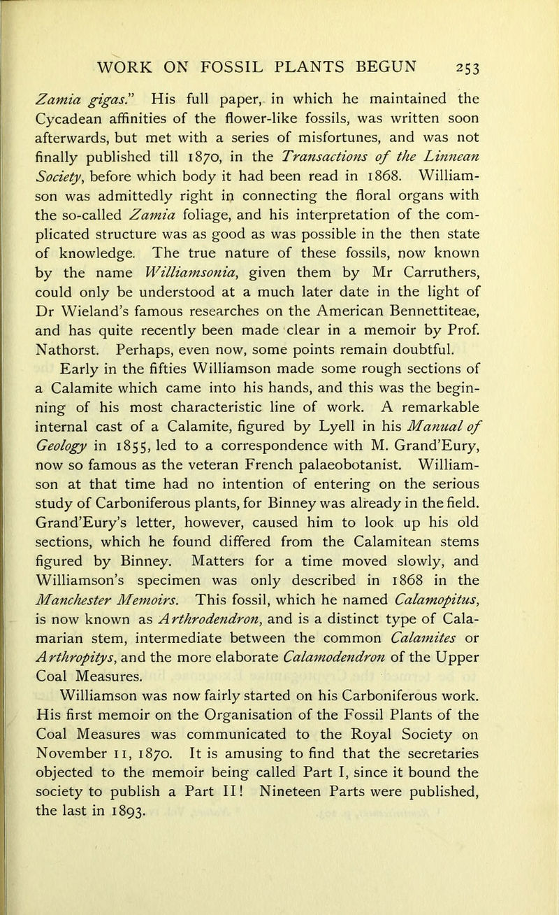 Zaniia gigas.” His full paper, in which he maintained the Cycadean affinities of the flower-like fossils, was written soon afterwards, but met with a series of misfortunes, and was not finally published till 1870, in the Transactions of the Limiean Society, before which body it had been read in 1868. William- son was admittedly right in connecting the floral organs with the so-called Zamia foliage, and his interpretation of the com- plicated structure was as good as was possible in the then state of knowledge. The true nature of these fossils, now known by the name Williamsonia, given them by Mr Carruthers, could only be understood at a much later date in the light of Dr Wieland’s famous researches on the American Bennettiteae, and has quite recently been made clear in a memoir by Prof. Nathorst. Perhaps, even now, some points remain doubtful. Early in the fifties Williamson made some rough sections of a Calamite which came into his hands, and this was the begin- ning of his most characteristic line of work. A remarkable internal cast of a Calamite, figured by Lyell in his Manual of Geology in 1855, led to a correspondence with M. Grand’Eury, now so famous as the veteran French palaeobotanist. William- son at that time had no intention of entering on the serious study of Carboniferous plants, for Binney was already in the field. Grand’Eury’s letter, however, caused him to look up his old sections, which he found differed from the Calamitean stems figured by Binney. Matters for a time moved slowly, and Williamson’s specimen was only described in 1868 in the Manchester Memoirs. This fossil, which he named Calamopitus, is now known as Arthrodendron, and is a distinct type of Cala- marian stem, intermediate between the common Calamites or Arthropitys, and the more elaborate Calamodendron of the Upper Coal Measures. Williamson was now fairly started on his Carboniferous work. His first memoir on the Organisation of the Fossil Plants of the Coal Measures was communicated to the Royal Society on November 11, 1870. It is amusing to find that the secretaries objected to the memoir being called Part I, since it bound the society to publish a Part II! Nineteen Parts were published, the last in 1893.