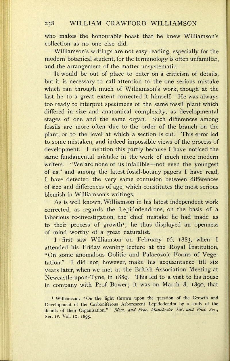 who makes the honourable boast that he knew Williamson’s collection as no one else did. Williamson’s writings are not easy reading, especially for the modern botanical student, for the terminology is often unfamiliar, and the arrangement of the matter unsystematic. It would be out of place to enter on a criticism of details, but it is necessary to call attention to the one serious mistake which ran through much of Williamson’s work, though at the last he to a great extent corrected it himself. He was always too ready to interpret specimens of the same fossil plant which differed in size and anatomical complexity, as developmental stages of one and the same organ. Such differences among fossils are more often due to the order of the branch on the plant, or to the level at which a section is cut. This error led to some mistaken, and indeed impossible views of the process of development. I mention this partly because I have noticed the same fundamental mistake in the work of much more modern writers. “We are none of us infallible—not even the youngest of us,” and among the latest fossil-botany papers I have read, I have detected the very same confusion between differences of size and differences of age, which constitutes the most serious blemish in Williamson’s writings. As is well known, Williamson in his latest independent work corrected, as regards the Lepidodendrons, on the basis of a laborious re-investigation, the chief mistake he had made as to their process of growth1; he thus displayed an openness of mind worthy of a great naturalist. I first saw Williamson on February 16, 1883, when I attended his Friday evening lecture at the Royal Institution, “On some anomalous Oolitic and Palaeozoic Forms of Vege- tation.” I did not, however, make his acquaintance till six years later, when we met at the British Association Meeting at Newcastle-upon-Tyne, in 1889. This led to a visit to his house in company with Prof. Bower; it was on March 8, 1890, that 1 Williamson, “ On the light thrown upon the question of the Growth and Development of the Carboniferous Arborescent Lepidodendra by a study of the details of their Organisation.” Mem. and Proc. Manchester Lit. and Phil. Soc., Ser. iv. Vol. IX. 1895.