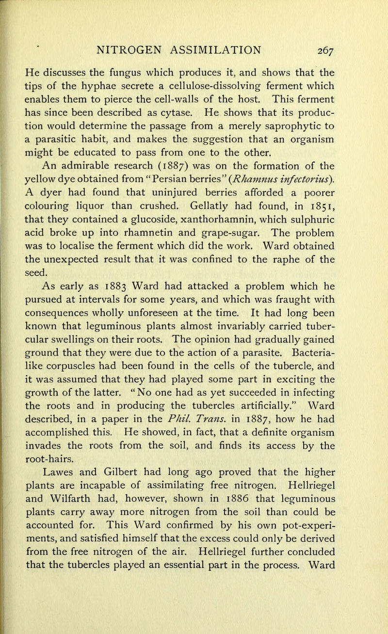 He discusses the fungus which produces it, and shows that the tips of the hyphae secrete a cellulose-dissolving ferment which enables them to pierce the cell-walls of the host. This ferment has since been described as cytase. He shows that its produc- tion would determine the passage from a merely saprophytic to a parasitic habit, and makes the suggestion that an organism might be educated to pass from one to the other. An admirable research (1887) was on the formation of the yellow dye obtained from “Persian berries”(Rhammis infectorius). A dyer had found that uninjured berries afforded a poorer colouring liquor than crushed. Gellatly had found, in 1851, that they contained a glucoside, xanthorhamnin, which sulphuric acid broke up into rhamnetin and grape-sugar. The problem was to localise the ferment which did the work. Ward obtained the unexpected result that it was confined to the raphe of the seed. As early as 1883 Ward had attacked a problem which he pursued at intervals for some years, and which was fraught with consequences wholly unforeseen at the time. It had long been known that leguminous plants almost invariably carried tuber- cular swellings on their roots. The opinion had gradually gained ground that they were due to the action of a parasite. Bacteria- like corpuscles had been found in the cells of the tubercle, and it was assumed that they had played some part in exciting the growth of the latter. “No one had as yet succeeded in infecting the roots and in producing the tubercles artificially.” Ward described, in a paper in the Phil. Trans, in 1887, how he had accomplished this. He showed, in fact, that a definite organism invades the roots from the soil, and finds its access by the root-hairs. Lawes and Gilbert had long ago proved that the higher plants are incapable of assimilating free nitrogen. Hellriegel and Wilfarth had, however, shown in 1886 that leguminous plants carry away more nitrogen from the soil than could be accounted for. This Ward confirmed by his own pot-experi- ments, and satisfied himself that the excess could only be derived from the free nitrogen of the air. Hellriegel further concluded that the tubercles played an essential part in the process. Ward