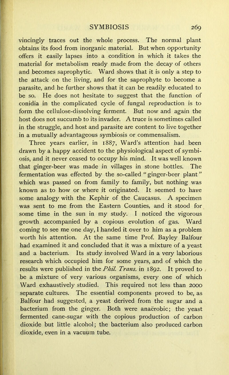 vincingly traces out the whole process. The normal plant obtains its food from inorganic material. But when opportunity offers it easily lapses into a condition in which it takes the material for metabolism ready made from the decay of others and becomes saprophytic. Ward shows that it is only a step to the attack on the living, and for the saprophyte to become a parasite, and he further shows that it can be readily educated to be so. He does not hesitate to suggest that the function of conidia in the complicated cycle of fungal reproduction is to form the cellulose-dissolving ferment. But now and again the host does not succumb to its invader. A truce is sometimes called in the struggle, and host and parasite are content to live together in a mutually advantageous symbiosis or commensalism. Three years earlier, in 1887, Ward’s attention had been drawn by a happy accident to the physiological aspect of symbi- osis, and it never ceased to occupy his mind. It was well known that ginger-beer was made in villages in stone bottles. The fermentation was effected by the so-called “ ginger-beer plant ” which was passed on from family to family, but nothing was known as to how or where it originated. It seemed to have some analogy with the Kephir of the Caucasus. A specimen was sent to me from the Eastern Counties, and it stood for some time in the sun in my study. I noticed the vigorous growth accompanied by a copious evolution of gas. Ward coming to see me one day, I handed it over to him as a problem worth his attention. At the same time Prof. Bayley Balfour had examined it and concluded that it was a mixture of a yeast and a bacterium. Its study involved Ward in a very laborious research which occupied him for some years, and of which the results were published in the Phil. Trans, in 1892. It proved to be a mixture of very various organisms, every one of which Ward exhaustively studied. This required not less than 2000 separate cultures. The essential components proved to be, as Balfour had suggested, a yeast derived from the sugar and a bacterium from the ginger. Both were anaerobic; the yeast fermented cane-sugar with the copious production of carbon dioxide but little alcohol; the bacterium also produced carbon dioxide, even in a vacuum tube.