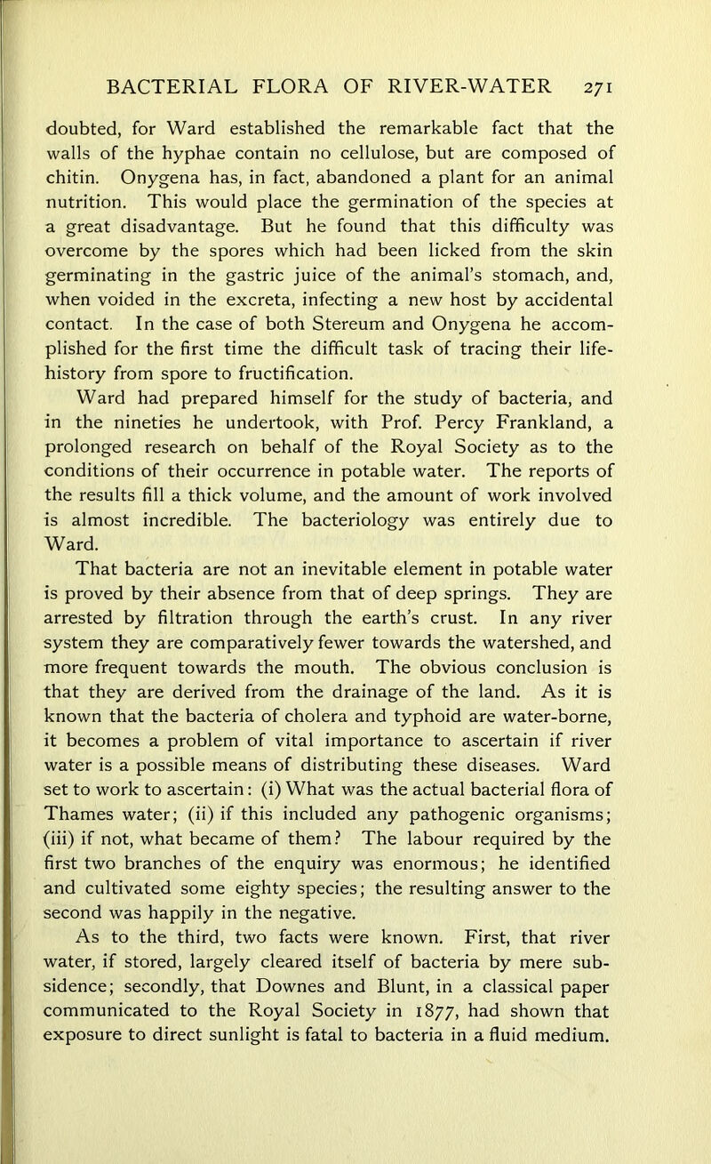 doubted, for Ward established the remarkable fact that the walls of the hyphae contain no cellulose, but are composed of chitin. Onygena has, in fact, abandoned a plant for an animal nutrition. This would place the germination of the species at a great disadvantage. But he found that this difficulty was overcome by the spores which had been licked from the skin germinating in the gastric juice of the animal’s stomach, and, when voided in the excreta, infecting a new host by accidental contact. In the case of both Stereum and Onygena he accom- plished for the first time the difficult task of tracing their life- history from spore to fructification. Ward had prepared himself for the study of bacteria, and in the nineties he undertook, with Prof. Percy Frankland, a prolonged research on behalf of the Royal Society as to the conditions of their occurrence in potable water. The reports of the results fill a thick volume, and the amount of work involved is almost incredible. The bacteriology was entirely due to Ward. That bacteria are not an inevitable element in potable water is proved by their absence from that of deep springs. They are arrested by filtration through the earth’s crust. In any river system they are comparatively fewer towards the watershed, and more frequent towards the mouth. The obvious conclusion is that they are derived from the drainage of the land. As it is known that the bacteria of cholera and typhoid are water-borne, it becomes a problem of vital importance to ascertain if river water is a possible means of distributing these diseases. Ward set to work to ascertain: (i) What was the actual bacterial flora of Thames water; (ii) if this included any pathogenic organisms; (iii) if not, what became of them? The labour required by the first two branches of the enquiry was enormous; he identified and cultivated some eighty species; the resulting answer to the second was happily in the negative. As to the third, two facts were known. First, that river water, if stored, largely cleared itself of bacteria by mere sub- sidence; secondly, that Downes and Blunt, in a classical paper communicated to the Royal Society in 1877, had shown that exposure to direct sunlight is fatal to bacteria in a fluid medium.