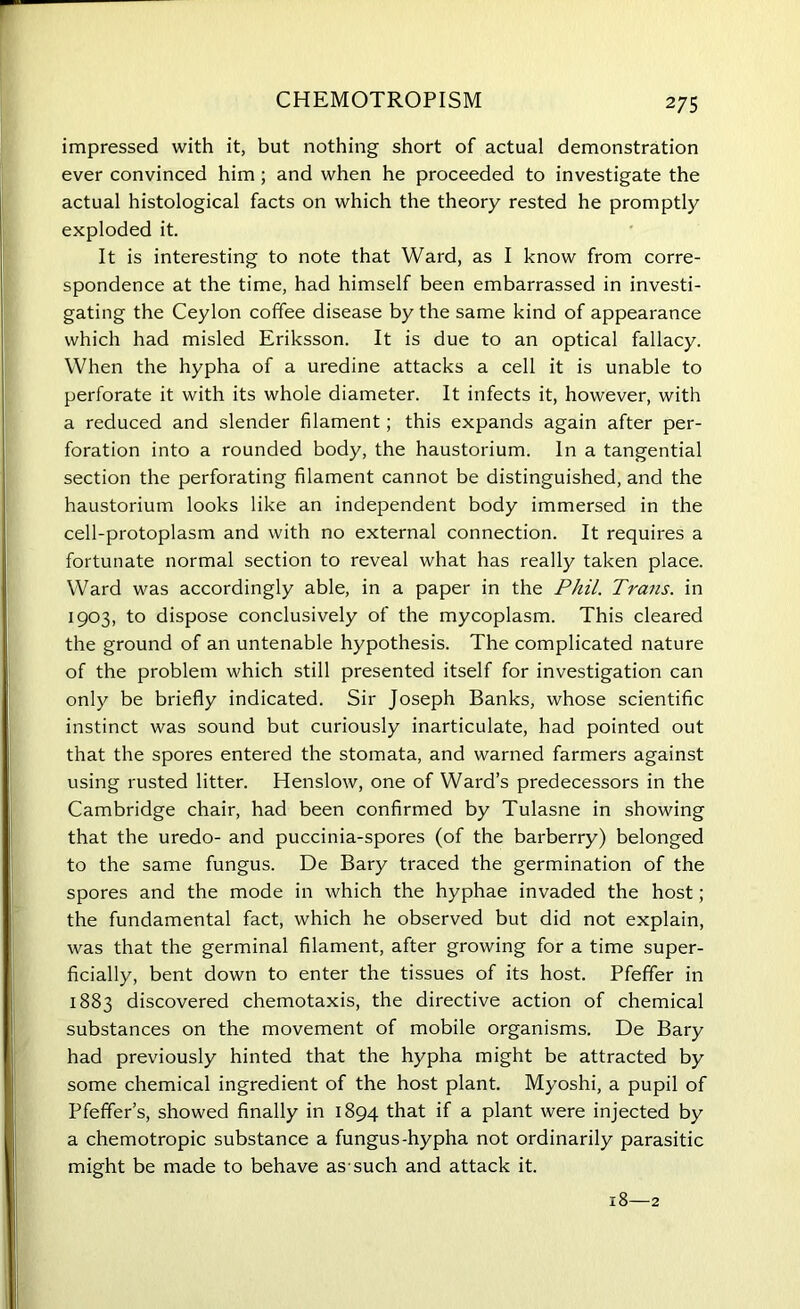 CHEMOTROPISM impressed with it, but nothing short of actual demonstration ever convinced him; and when he proceeded to investigate the actual histological facts on which the theory rested he promptly exploded it. It is interesting to note that Ward, as I know from corre- spondence at the time, had himself been embarrassed in investi- gating the Ceylon coffee disease by the same kind of appearance which had misled Eriksson. It is due to an optical fallacy. When the hypha of a uredine attacks a cell it is unable to perforate it with its whole diameter. It infects it, however, with a reduced and slender filament; this expands again after per- foration into a rounded body, the haustorium. In a tangential section the perforating filament cannot be distinguished, and the haustorium looks like an independent body immersed in the cell-protoplasm and with no external connection. It requires a fortunate normal section to reveal what has really taken place. Ward was accordingly able, in a paper in the Phil. Trans, in 1903, to dispose conclusively of the mycoplasm. This cleared the ground of an untenable hypothesis. The complicated nature of the problem which still presented itself for investigation can only be briefly indicated. Sir Joseph Banks, whose scientific instinct was sound but curiously inarticulate, had pointed out that the spores entered the stomata, and warned farmers against using rusted litter. Henslow, one of Ward’s predecessors in the Cambridge chair, had been confirmed by Tulasne in showing that the uredo- and puccinia-spores (of the barberry) belonged to the same fungus. De Bary traced the germination of the spores and the mode in which the hyphae invaded the host; the fundamental fact, which he observed but did not explain, was that the germinal filament, after growing for a time super- ficially, bent down to enter the tissues of its host. Pfeffer in 1883 discovered chemotaxis, the directive action of chemical substances on the movement of mobile organisms. De Bary had previously hinted that the hypha might be attracted by some chemical ingredient of the host plant. Myoshi, a pupil of Pfeffer’s, showed finally in 1894 that if a plant were injected by a chemotropic substance a fungus-hypha not ordinarily parasitic might be made to behave as-such and attack it. 18—2