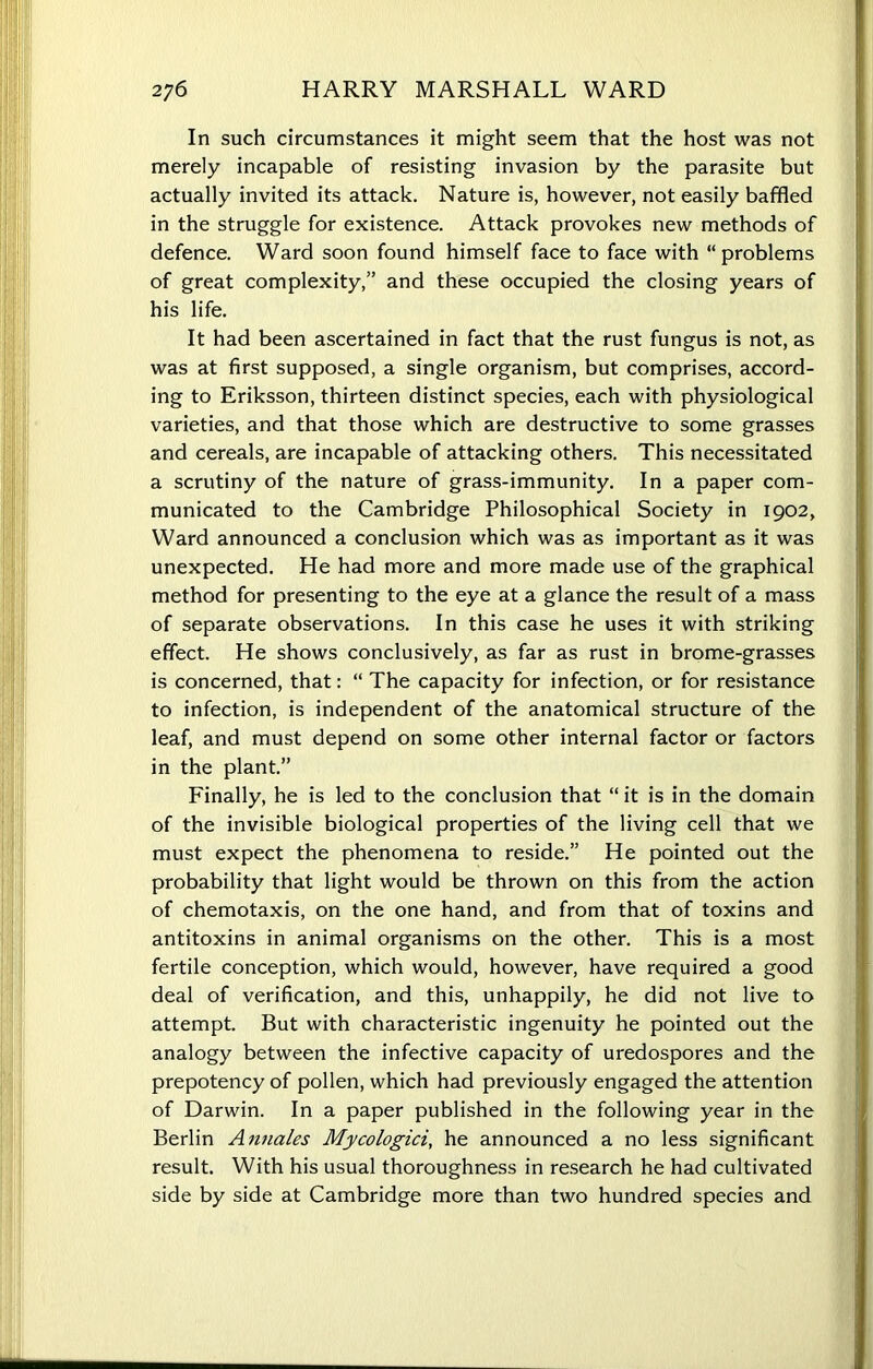 In such circumstances it might seem that the host was not merely incapable of resisting invasion by the parasite but actually invited its attack. Nature is, however, not easily baffled in the struggle for existence. Attack provokes new methods of defence. Ward soon found himself face to face with “problems of great complexity,” and these occupied the closing years of his life. It had been ascertained in fact that the rust fungus is not, as was at first supposed, a single organism, but comprises, accord- ing to Eriksson, thirteen distinct species, each with physiological varieties, and that those which are destructive to some grasses and cereals, are incapable of attacking others. This necessitated a scrutiny of the nature of grass-immunity. In a paper com- municated to the Cambridge Philosophical Society in 1902, Ward announced a conclusion which was as important as it was unexpected. He had more and more made use of the graphical method for presenting to the eye at a glance the result of a mass of separate observations. In this case he uses it with striking effect. He shows conclusively, as far as rust in brome-grasses is concerned, that: “ The capacity for infection, or for resistance to infection, is independent of the anatomical structure of the leaf, and must depend on some other internal factor or factors in the plant.” Finally, he is led to the conclusion that “ it is in the domain of the invisible biological properties of the living cell that we must expect the phenomena to reside.” He pointed out the probability that light would be thrown on this from the action of chemotaxis, on the one hand, and from that of toxins and antitoxins in animal organisms on the other. This is a most fertile conception, which would, however, have required a good deal of verification, and this, unhappily, he did not live to attempt. But with characteristic ingenuity he pointed out the analogy between the infective capacity of uredospores and the prepotency of pollen, which had previously engaged the attention of Darwin. In a paper published in the following year in the Berlin Annales Mycologici, he announced a no less significant result. With his usual thoroughness in research he had cultivated side by side at Cambridge more than two hundred species and