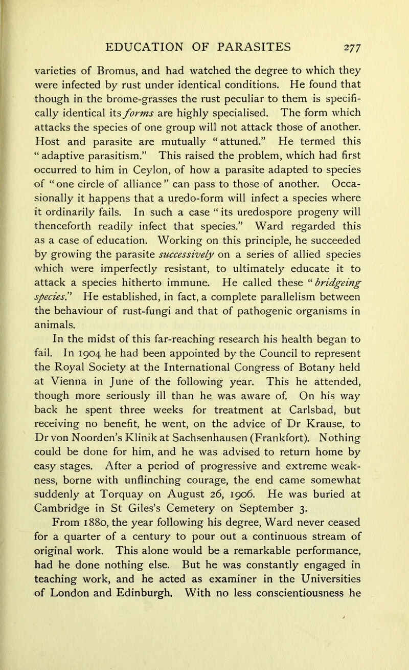 varieties of Bromus, and had watched the degree to which they were infected by rust under identical conditions. He found that though in the brome-grasses the rust peculiar to them is specifi- cally identical its forms are highly specialised. The form which attacks the species of one group will not attack those of another. Host and parasite are mutually “ attuned.” He termed this “ adaptive parasitism.” This raised the problem, which had first occurred to him in Ceylon, of how a parasite adapted to species of “ one circle of alliance ” can pass to those of another. Occa- sionally it happens that a uredo-form will infect a species where it ordinarily fails. In such a case “ its uredospore progeny will thenceforth readily infect that species.” Ward regarded this as a case of education. Working on this principle, he succeeded by growing the parasite successively on a series of allied species which were imperfectly resistant, to ultimately educate it to attack a species hitherto immune. He called these “ bridgeing species.” He established, in fact, a complete parallelism between the behaviour of rust-fungi and that of pathogenic organisms in animals. In the midst of this far-reaching research his health began to fail. In 1904 he had been appointed by the Council to represent the Royal Society at the International Congress of Botany held at Vienna in June of the following year. This he attended, though more seriously ill than he was aware of. On his way back he spent three weeks for treatment at Carlsbad, but receiving no benefit, he went, on the advice of Dr Krause, to Dr von Noorden’s Klinik at Sachsenhausen (Frankfort). Nothing could be done for him, and he was advised to return home by easy stages. After a period of progressive and extreme weak- ness, borne with unflinching courage, the end came somewhat suddenly at Torquay on August 26, 1906. He was buried at Cambridge in St Giles’s Cemetery on September 3. From 1880, the year following his degree, Ward never ceased for a quarter of a century to pour out a continuous stream of original work. This alone would be a remarkable performance, had he done nothing else. But he was constantly engaged in teaching work, and he acted as examiner in the Universities of London and Edinburgh. With no less conscientiousness he