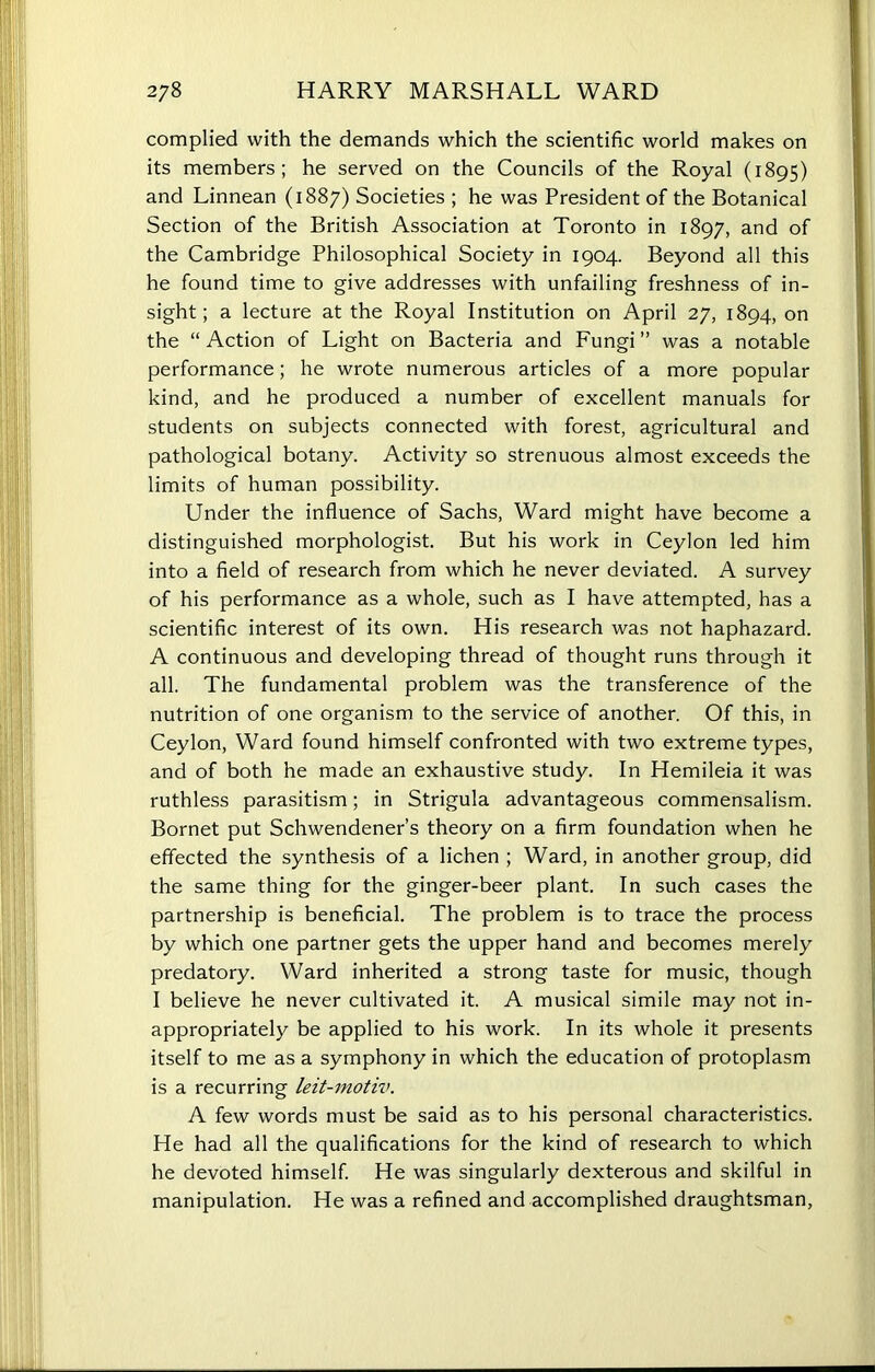 complied with the demands which the scientific world makes on its members; he served on the Councils of the Royal (1895) and Linnean (1887) Societies ; he was President of the Botanical Section of the British Association at Toronto in 1897, and of the Cambridge Philosophical Society in 1904. Beyond all this he found time to give addresses with unfailing freshness of in- sight; a lecture at the Royal Institution on April 27, 1894, on the “ Action of Light on Bacteria and Fungi ” was a notable performance; he wrote numerous articles of a more popular kind, and he produced a number of excellent manuals for students on subjects connected with forest, agricultural and pathological botany. Activity so strenuous almost exceeds the limits of human possibility. Under the influence of Sachs, Ward might have become a distinguished morphologist. But his work in Ceylon led him into a field of research from which he never deviated. A survey of his performance as a whole, such as I have attempted, has a scientific interest of its own. His research was not haphazard. A continuous and developing thread of thought runs through it all. The fundamental problem was the transference of the nutrition of one organism to the service of another. Of this, in Ceylon, Ward found himself confronted with two extreme types, and of both he made an exhaustive study. In Hemileia it was ruthless parasitism; in Strigula advantageous commensalism. Bornet put Schwendener’s theory on a firm foundation when he effected the synthesis of a lichen ; Ward, in another group, did the same thing for the ginger-beer plant. In such cases the partnership is beneficial. The problem is to trace the process by which one partner gets the upper hand and becomes merely predatory. Ward inherited a strong taste for music, though I believe he never cultivated it. A musical simile may not in- appropriately be applied to his work. In its whole it presents itself to me as a symphony in which the education of protoplasm is a recurring leit-motiv. A few words must be said as to his personal characteristics. He had all the qualifications for the kind of research to which he devoted himself. He was singularly dexterous and skilful in manipulation. He was a refined and accomplished draughtsman,