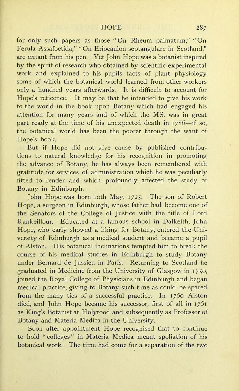 for only such papers as those “ On Rheum palmatum,” “ On Ferula Assafoetida,” “On Eriocaulon septangulare in Scotland,” are extant from his pen. Yet John Hope was a botanist inspired by the spirit of research who obtained by scientific experimental work and explained to his pupils facts of plant physiology some of which the botanical world learned from other workers only a hundred years afterwards. It is difficult to account for Hope’s reticence. It may be that he intended to give his work to the world in the book upon Botany which had engaged his attention for many years and of which the MS. was in great part ready at the time of his unexpected death in 1786—if so, the botanical world has been the poorer through the want of Hope’s book. But if Hope did not give cause by published contribu- tions to natural knowledge for his recognition in promoting the advance of Botany, he has always been remembered with gratitude for services of administration which he was peculiarly fitted to render and which profoundly affected the study of Botany in Edinburgh. John Hope was born 10th May, 1725. The son of Robert Hope, a surgeon in Edinburgh, whose father had become one of the Senators of the College of Justice with the title of Lord Rankeillour. Educated at a famous school in Dalkeith, John Hope, who early showed a liking for Botany, entered the Uni- versity of Edinburgh as a medical student and became a pupil of Alston. His botanical inclinations tempted him to break the course of his medical studies in Edinburgh to study Botany under Bernard de Jussieu in Paris. Returning to Scotland he graduated in Medicine from the University of Glasgow in 1750, joined the Royal College of Physicians in Edinburgh and began medical practice, giving to Botany such time as could be spared from the many ties of a successful practice. In 1760 Alston died, and John Hope became his successor, first of all in 1761 as King’s Botanist at Holyrood and subsequently as Professor of Botany and Materia Medica in the University. Soon after appointment Hope recognised that to continue to hold “ colleges ” in Materia Medica meant spoliation of his botanical work. The time had come for a separation of the two