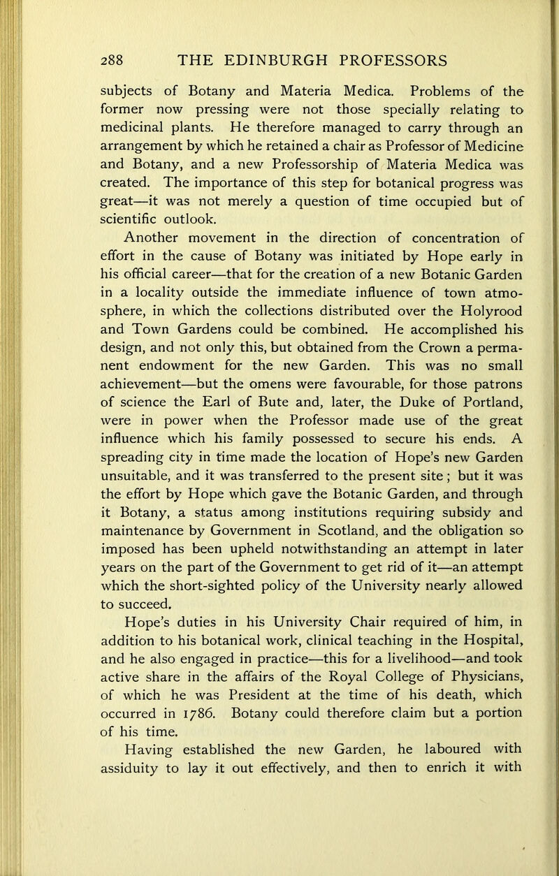 subjects of Botany and Materia Medica. Problems of the former now pressing were not those specially relating to medicinal plants. He therefore managed to carry through an arrangement by which he retained a chair as Professor of Medicine and Botany, and a new Professorship of Materia Medica was created. The importance of this step for botanical progress was great—it was not merely a question of time occupied but of scientific outlook. Another movement in the direction of concentration of effort in the cause of Botany was initiated by Hope early in his official career—that for the creation of a new Botanic Garden in a locality outside the immediate influence of town atmo- sphere, in which the collections distributed over the Holyrood and Town Gardens could be combined. He accomplished his design, and not only this, but obtained from the Crown a perma- nent endowment for the new Garden. This was no small achievement—but the omens were favourable, for those patrons of science the Earl of Bute and, later, the Duke of Portland, were in power when the Professor made use of the great influence which his family possessed to secure his ends. A spreading city in time made the location of Hope’s new Garden unsuitable, and it was transferred to the present site; but it was the effort by Hope which gave the Botanic Garden, and through it Botany, a status among institutions requiring subsidy and maintenance by Government in Scotland, and the obligation so imposed has been upheld notwithstanding an attempt in later years on the part of the Government to get rid of it—an attempt which the short-sighted policy of the University nearly allowed to succeed. Hope’s duties in his University Chair required of him, in addition to his botanical work, clinical teaching in the Hospital, and he also engaged in practice—this for a livelihood—and took active share in the affairs of the Royal College of Physicians, of which he was President at the time of his death, which occurred in 1786. Botany could therefore claim but a portion of his time. Having established the new Garden, he laboured with assiduity to lay it out effectively, and then to enrich it with