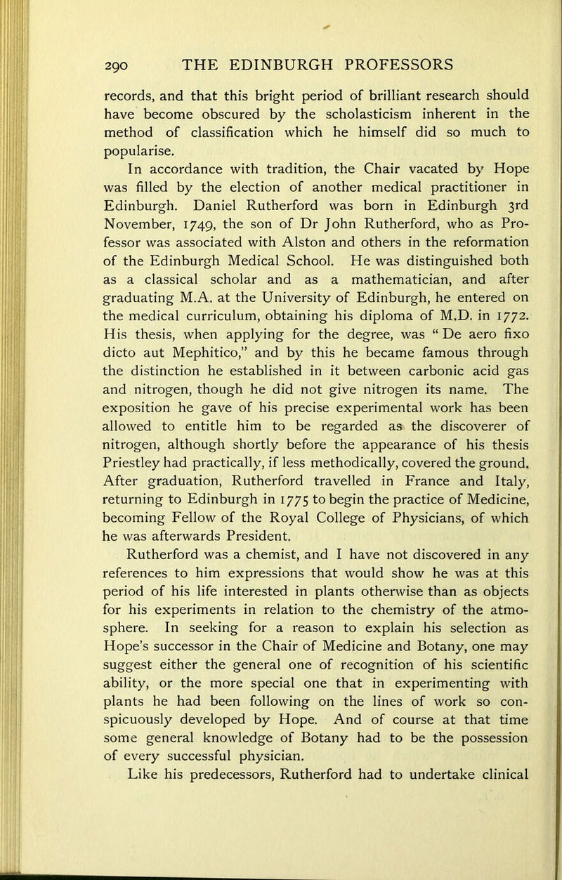 records, and that this bright period of brilliant research should have become obscured by the scholasticism inherent in the method of classification which he himself did so much to popularise. In accordance with tradition, the Chair vacated by Hope was filled by the election of another medical practitioner in Edinburgh. Daniel Rutherford was born in Edinburgh 3rd November, 1749, the son of Dr John Rutherford, who as Pro- fessor was associated with Alston and others in the reformation of the Edinburgh Medical School. He was distinguished both as a classical scholar and as a mathematician, and after graduating M.A. at the University of Edinburgh, he entered on the medical curriculum, obtaining his diploma of M.D. in 1772. His thesis, when applying for the degree, was “ De aero fixo dicto aut Mephitico,” and by this he became famous through the distinction he established in it between carbonic acid gas and nitrogen, though he did not give nitrogen its name. The exposition he gave of his precise experimental work has been allowed to entitle him to be regarded as the discoverer of nitrogen, although shortly before the appearance of his thesis Priestley had practically, if less methodically, covered the ground. After graduation, Rutherford travelled in France and Italy, returning to Edinburgh in 1775 to begin the practice of Medicine, becoming Fellow of the Royal College of Physicians, of which he was afterwards President. Rutherford was a chemist, and I have not discovered in any references to him expressions that would show he was at this period of his life interested in plants otherwise than as objects for his experiments in relation to the chemistry of the atmo- sphere. In seeking for a reason to explain his selection as Hope’s successor in the Chair of Medicine and Botany, one may suggest either the general one of recognition of his scientific ability, or the more special one that in experimenting with plants he had been following on the lines of work so con- spicuously developed by Hope. And of course at that time some general knowledge of Botany had to be the possession of every successful physician. Like his predecessors, Rutherford had to undertake clinical