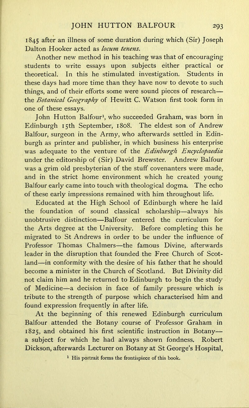 1845 after an illness of some duration during which (Sir) Joseph Dalton Hooker acted as locum tenens. Another new method in his teaching was that of encouraging students to write essays upon subjects either practical or theoretical. In this he stimulated investigation. Students in these days had more time than they have now to devote to such things, and of their efforts some were sound pieces of research— the Botanical Geography of Hewitt C. Watson first took form in one of these essays. John Hutton Balfour1, who succeeded Graham, was born in Edinburgh 15th September, 1808. The eldest son of Andrew Balfour, surgeon in the Army, who afterwards settled in Edin- burgh as printer and publisher, in which business his enterprise was adequate to the venture of the Edinburgh Encyclopaedia under the editorship of (Sir) David Brewster. Andrew Balfour was a grim old presbyterian of the stuff covenanters were made, and in the strict home environment which he created young Balfour early came into touch with theological dogma. The echo of these early impressions remained with him throughout life. Educated at the High School of Edinburgh where he laid the foundation of sound classical scholarship—always his unobtrusive distinction—Balfour entered the curriculum for the Arts degree at the University. Before completing this he migrated to St Andrews in order to be under the influence of Professor Thomas Chalmers—the famous Divine, afterwards leader in the disruption that founded the Free Church of Scot- land—in conformity with the desire of his father that he should become a minister in the Church of Scotland. But Divinity did not claim him and he returned to Edinburgh to begin the study of Medicine—a decision in face of family pressure which is tribute to the strength of purpose which characterised him and found expression frequently in after life. At the beginning of this renewed Edinburgh curriculum Balfour attended the Botany course of Professor Graham in 1825, and obtained his first scientific instruction in Botany— a subject for which he had always shown fondness. Robert Dickson, afterwards Lecturer on Botany at St George’s Hospital, 1 His portrait forms the frontispiece of this book.