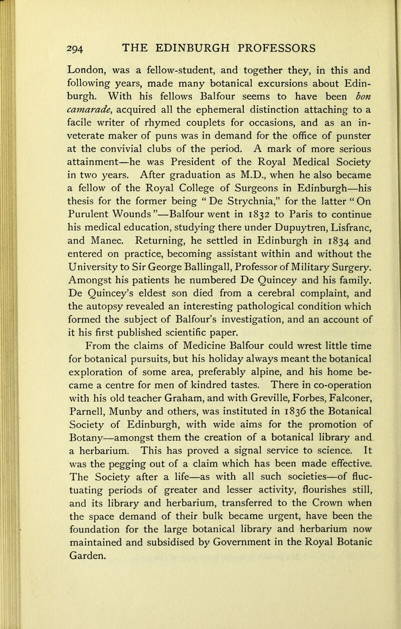 London, was a fellow-student, and together they, in this and following years, made many botanical excursions about Edin- burgh. With his fellows Balfour seems to have been bon camarade, acquired all the ephemeral distinction attaching to a facile writer of rhymed couplets for occasions, and as an in- veterate maker of puns was in demand for the office of punster at the convivial clubs of the period. A mark of more serious attainment—he was President of the Royal Medical Society in two years. After graduation as M.D., when he also became a fellow of the Royal College of Surgeons in Edinburgh—his thesis for the former being “ De Strychnia,” for the latter “ On Purulent Wounds”—Balfour went in 1832 to Paris to continue his medical education, studying there under Dupuytren, Lisfranc, and Manec. Returning, he settled in Edinburgh in 1834 and entered on practice, becoming assistant within and without the University to Sir George Ballingall, Professor of Military Surgery. Amongst his patients he numbered De Quincey and his family. De Quincey’s eldest son died from a cerebral complaint, and the autopsy revealed an interesting pathological condition which formed the subject of Balfour’s investigation, and an account of it his first published scientific paper. From the claims of Medicine Balfour could wrest little time for botanical pursuits, but his holiday always meant the botanical exploration of some area, preferably alpine, and his home be- came a centre for men of kindred tastes. There in co-operation with his old teacher Graham, and with Greville, Forbes, Falconer, Parnell, Munby and others, was instituted in 1836 the Botanical Society of Edinburgh, with wide aims for the promotion of Botany—amongst them the creation of a botanical library and a herbarium. This has proved a signal service to science. It was the pegging out of a claim which has been made effective. The Society after a life—as with all such societies—of fluc- tuating periods of greater and lesser activity, flourishes still, and its library and herbarium, transferred to the Crown when the space demand of their bulk became urgent, have been the foundation for the large botanical library and herbarium now maintained and subsidised by Government in the Royal Botanic Garden.