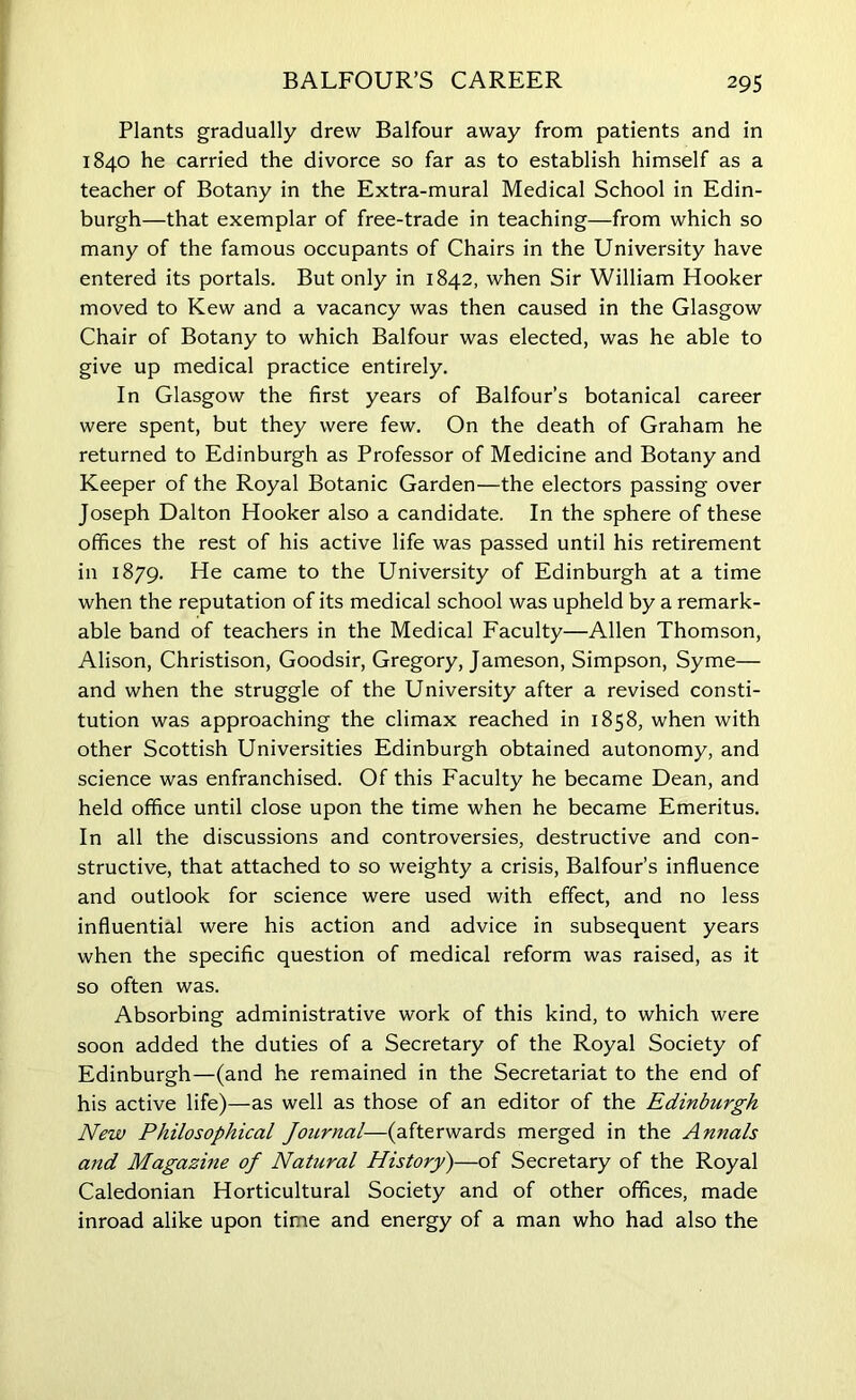 BALFOUR’S CAREER 29s Plants gradually drew Balfour away from patients and in 1840 he carried the divorce so far as to establish himself as a teacher of Botany in the Extra-mural Medical School in Edin- burgh—that exemplar of free-trade in teaching—from which so many of the famous occupants of Chairs in the University have entered its portals. But only in 1842, when Sir William Hooker moved to Kew and a vacancy was then caused in the Glasgow Chair of Botany to which Balfour was elected, was he able to give up medical practice entirely. In Glasgow the first years of Balfour’s botanical career were spent, but they were few. On the death of Graham he returned to Edinburgh as Professor of Medicine and Botany and Keeper of the Royal Botanic Garden—the electors passing over Joseph Dalton Hooker also a candidate. In the sphere of these offices the rest of his active life was passed until his retirement in 1879. He came to the University of Edinburgh at a time when the reputation of its medical school was upheld by a remark- able band of teachers in the Medical Faculty—Allen Thomson, Alison, Christison, Goodsir, Gregory, Jameson, Simpson, Syme— and when the struggle of the University after a revised consti- tution was approaching the climax reached in 1858, when with other Scottish Universities Edinburgh obtained autonomy, and science was enfranchised. Of this Faculty he became Dean, and held office until close upon the time when he became Emeritus. In all the discussions and controversies, destructive and con- structive, that attached to so weighty a crisis, Balfour’s influence and outlook for science were used with effect, and no less influential were his action and advice in subsequent years when the specific question of medical reform was raised, as it so often was. Absorbing administrative work of this kind, to which were soon added the duties of a Secretary of the Royal Society of Edinburgh—(and he remained in the Secretariat to the end of his active life)—as well as those of an editor of the Edinburgh New Philosophical Journal—(afterwards merged in the Annals and Magazine of Natural History)—of Secretary of the Royal Caledonian Horticultural Society and of other offices, made inroad alike upon time and energy of a man who had also the