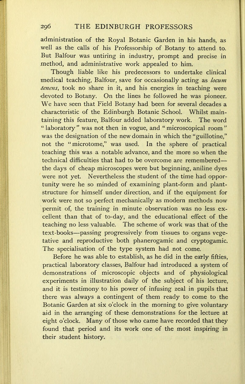 administration of the Royal Botanic Garden in his hands, as well as the calls of his Professorship of Botany to attend to. But Balfour was untiring in industry, prompt and precise in method, and administrative work appealed to him. Though liable like his predecessors to undertake clinical medical teaching, Balfour, save for occasionally acting as locum ■tenens, took no share in it, and his energies in teaching were -devoted to Botany. On the lines he followed he was pioneer. We have seen that Field Botany had been for several decades a characteristic of the Edinburgh Botanic School. Whilst main- taining this feature, Balfour added laboratory work. The word “laboratory” was not then in vogue, and “microscopical room” was the designation of the new domain in which the “guillotine,” not the “ microtome,” was used. In the sphere of practical teaching this was a notable advance, and the more so when the technical difficulties that had to be overcome are remembered— the days of cheap microscopes were but beginning, aniline dyes were not yet. Nevertheless the student of the time had oppor- tunity were he so minded of examining plant-form and plant- structure for himself under direction, and if the equipment for work were not so perfect mechanically as modern methods now permit of, the training in minute observation was no less ex- cellent than that of to-day, and the educational effect of the teaching no less valuable. The scheme of work was that of the text-books—passing progressively from tissues to organs vege- tative and reproductive both phanerogamic and cryptogamic. The specialisation of the type system had not come. Before he was able to establish, as he did in the early fifties, practical laboratory classes, Balfour had introduced a system of demonstrations of microscopic objects and of physiological experiments in illustration daily of the subject of his lecture, and it is testimony to his power of infusing zeal in pupils that there was always a contingent of them ready to come to the Botanic Garden at six o’clock in the morning to give voluntary aid in the arranging of these demonstrations for the lecture at eight o’clock. Many of those who came have recorded that they found that period and its work one of the most inspiring in their student history.