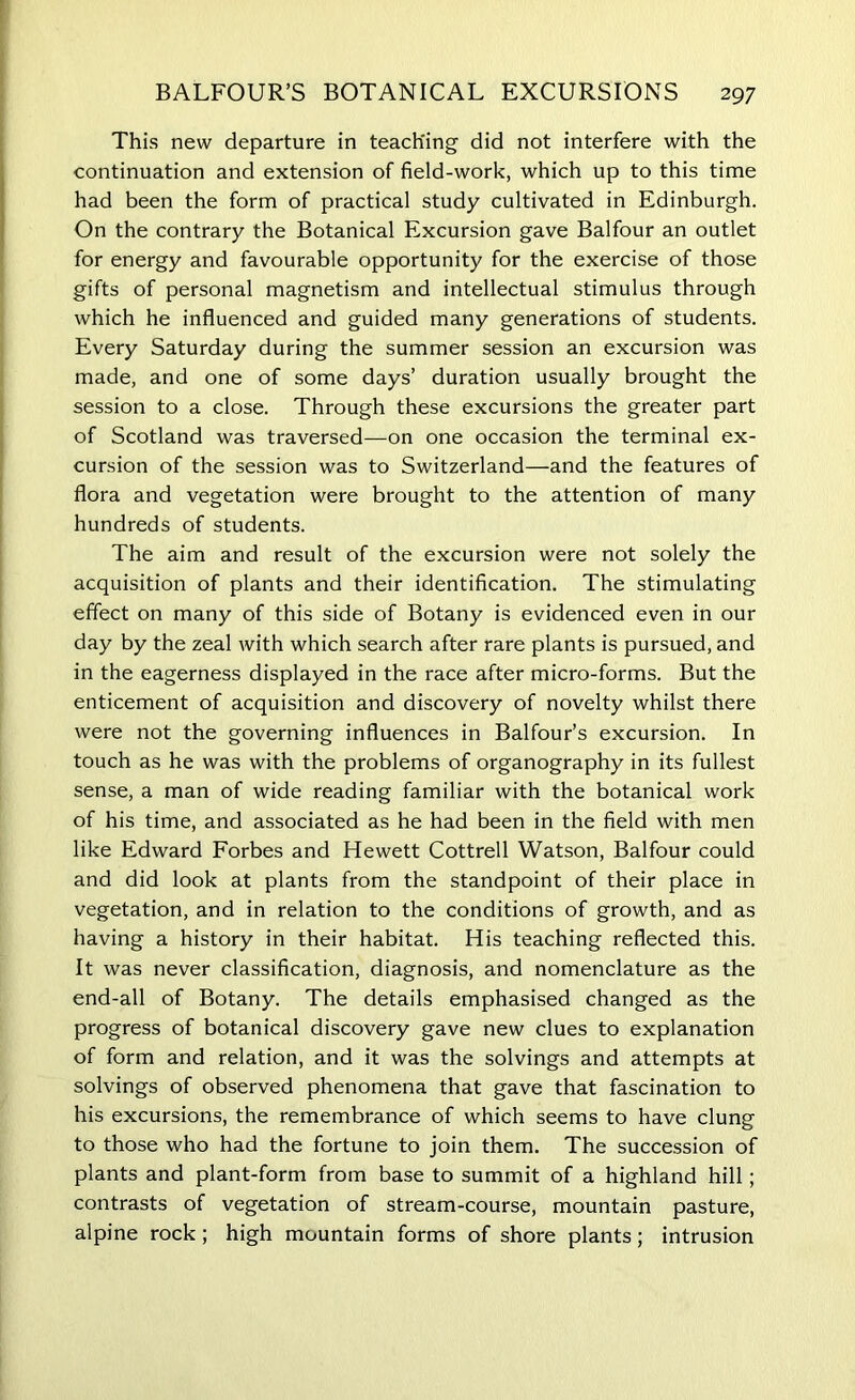 This new departure in teaching did not interfere with the continuation and extension of field-work, which up to this time had been the form of practical study cultivated in Edinburgh. On the contrary the Botanical Excursion gave Balfour an outlet for energy and favourable opportunity for the exercise of those gifts of personal magnetism and intellectual stimulus through which he influenced and guided many generations of students. Every Saturday during the summer session an excursion was made, and one of some days’ duration usually brought the session to a close. Through these excursions the greater part of Scotland was traversed—on one occasion the terminal ex- cursion of the session was to Switzerland—and the features of flora and vegetation were brought to the attention of many hundreds of students. The aim and result of the excursion were not solely the acquisition of plants and their identification. The stimulating effect on many of this side of Botany is evidenced even in our day by the zeal with which search after rare plants is pursued, and in the eagerness displayed in the race after micro-forms. But the enticement of acquisition and discovery of novelty whilst there were not the governing influences in Balfour’s excursion. In touch as he was with the problems of organography in its fullest sense, a man of wide reading familiar with the botanical work of his time, and associated as he had been in the field with men like Edward Forbes and Hewett Cottrell Watson, Balfour could and did look at plants from the standpoint of their place in vegetation, and in relation to the conditions of growth, and as having a history in their habitat. His teaching reflected this. It was never classification, diagnosis, and nomenclature as the end-all of Botany. The details emphasised changed as the progress of botanical discovery gave new clues to explanation of form and relation, and it was the solvings and attempts at solvings of observed phenomena that gave that fascination to his excursions, the remembrance of which seems to have clung to those who had the fortune to join them. The succession of plants and plant-form from base to summit of a highland hill; contrasts of vegetation of stream-course, mountain pasture, alpine rock; high mountain forms of shore plants; intrusion
