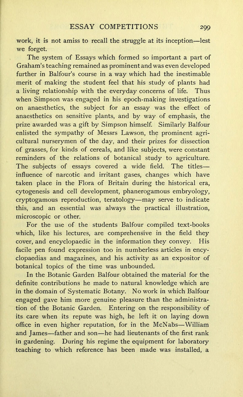 ESSAY COMPETITIONS work, it is not amiss to recall the struggle at its inception-—lest we forget. The system of Essays which formed so important a part of Graham’s teaching remained as prominent and was even developed further in Balfour’s course in a way which had the inestimable merit of making the student feel that his study of plants had a living relationship with the everyday concerns of life. Thus when Simpson was engaged in his epoch-making investigations on anaesthetics, the subject for an essay was the effect of anaesthetics on sensitive plants, and by way of emphasis, the prize awarded was a gift by Simpson himself. Similarly Balfour enlisted the sympathy of Messrs Lawson, the prominent agri- cultural nurserymen of the day, and their prizes for dissection of grasses, for kinds of cereals, and like subjects, were constant reminders of the relations of botanical study to agriculture. The subjects of essays covered a wide field. The titles— influence of narcotic and irritant gases, changes which have taken place in the Flora of Britain during the historical era, cytogenesis and cell development, phanerogamous embryology, cryptogamous reproduction, teratology—may serve to indicate this, and an essential was always the practical illustration, microscopic or other. For the use of the students Balfour compiled text-books which, like his lectures, are comprehensive in the field they cover, and encyclopaedic in the information they convey. His facile pen found expression too in numberless articles in ency- clopaedias and magazines, and his activity as an expositor of botanical topics of the time was unbounded. In the Botanic Garden Balfour obtained the material for the definite contributions he made to natural knowledge which are in the domain of Systematic Botany. No work in which Balfour engaged gave him more genuine pleasure than the administra- tion of the Botanic Garden. Entering on the responsibility of its care when its repute was high, he left it on laying down office in even higher reputation, for in the McNabs—William and James—father and son—he had lieutenants of the first rank in gardening. During his regime the equipment for laboratory teaching to which reference has been made was installed, a