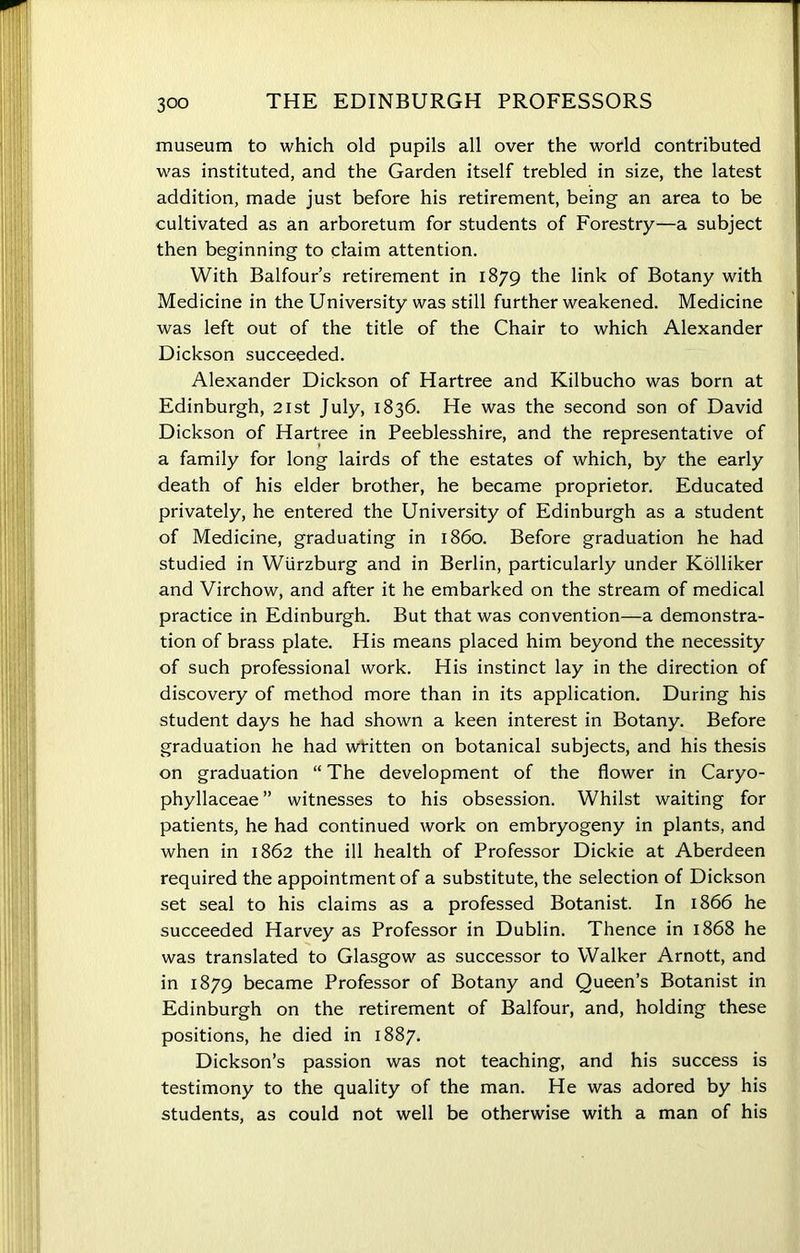 museum to which old pupils all over the world contributed was instituted, and the Garden itself trebled in size, the latest addition, made just before his retirement, being an area to be cultivated as an arboretum for students of Forestry—a subject then beginning to claim attention. With Balfour’s retirement in 1879 the link of Botany with Medicine in the University was still further weakened. Medicine was left out of the title of the Chair to which Alexander Dickson succeeded. Alexander Dickson of Hartree and Kilbucho was born at Edinburgh, 21st July, 1836. He was the second son of David Dickson of Hartree in Peeblesshire, and the representative of a family for long lairds of the estates of which, by the early death of his elder brother, he became proprietor. Educated privately, he entered the University of Edinburgh as a student of Medicine, graduating in i860. Before graduation he had studied in Wurzburg and in Berlin, particularly under Kolliker and Virchow, and after it he embarked on the stream of medical practice in Edinburgh. But that was convention—a demonstra- tion of brass plate. His means placed him beyond the necessity of such professional work. His instinct lay in the direction of discovery of method more than in its application. During his student days he had shown a keen interest in Botany. Before graduation he had written on botanical subjects, and his thesis on graduation “ The development of the flower in Caryo- phyllaceae ” witnesses to his obsession. Whilst waiting for patients, he had continued work on embryogeny in plants, and when in 1862 the ill health of Professor Dickie at Aberdeen required the appointment of a substitute, the selection of Dickson set seal to his claims as a professed Botanist. In 1866 he succeeded Harvey as Professor in Dublin. Thence in 1868 he was translated to Glasgow as successor to Walker Arnott, and in 1879 became Professor of Botany and Queen’s Botanist in Edinburgh on the retirement of Balfour, and, holding these positions, he died in 1887. Dickson’s passion was not teaching, and his success is testimony to the quality of the man. He was adored by his students, as could not well be otherwise with a man of his