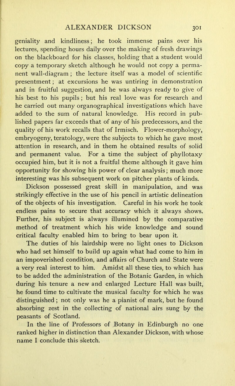 ALEXANDER DICKSON geniality and kindliness; he took immense pains over his lectures, spending hours daily over the making of fresh drawings on the blackboard for his classes, holding that a student would copy a temporary sketch although he would not copy a perma- nent wall-diagram ; the lecture itself was a model of scientific presentment; at excursions he was untiring in demonstration and in fruitful suggestion, and he was always ready to give of his best to his pupils ; but his real love was for research and he carried out many organographical investigations which have added to the sum of natural knowledge. His record in pub- lished papers far exceeds that of any of his predecessors, and the quality of his work recalls that of Irmisch. Flower-morphology, embryogeny, teratology, were the subjects to which he gave most attention in research, and in them he obtained results of solid and permanent value. For a time the subject of phyllotaxy occupied him, but it is not a fruitful theme although it gave him opportunity for showing his power of clear analysis; much more interesting was his subsequent work on pitcher plants of kinds. Dickson possessed great skill in manipulation, and was strikingly effective in the use of his pencil in artistic delineation of the objects of his investigation. Careful in his work he took endless pains to secure that accuracy which it always shows. Further, his subject is always illumined by the comparative method of treatment which his wide knowledge and sound critical faculty enabled him to bring to bear upon it. The duties of his lairdship were no light ones to Dickson who had set himself to build up again what had come to him in an impoverished condition, and affairs of Church and State were a very real interest to him. Amidst all these ties, to which has to be added the administration of the Botanic Garden, in which during his tenure a new and enlarged Lecture Hall was built, he found time to cultivate the musical faculty for which he was distinguished ; not only was he a pianist of mark, but he found absorbing zest in the collecting of national airs sung by the peasants of Scotland. In the line of Professors of Botany in Edinburgh no one ranked higher in distinction than Alexander Dickson, with whose name I conclude this sketch.