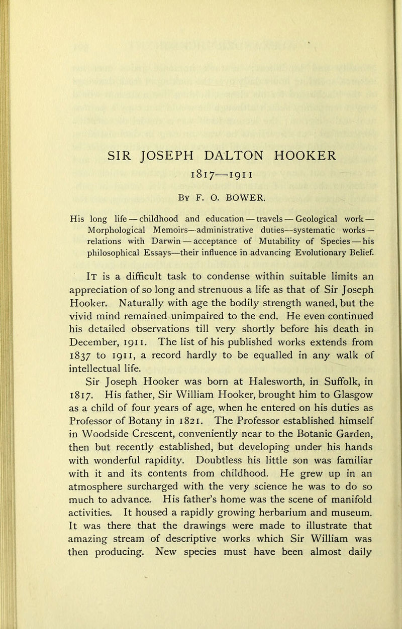 SIR JOSEPH DALTON HOOKER 1817—1911 By F. O. BOWER. His long life — childhood and education — travels — Geological work — Morphological Memoirs—administrative duties—systematic works— relations with Darwin — acceptance of Mutability of Species — his philosophical Essays—their influence in advancing Evolutionary Belief. It is a difficult task to condense within suitable limits an appreciation of so long and strenuous a life as that of Sir Joseph Hooker. Naturally with age the bodily strength waned, but the vivid mind remained unimpaired to the end. He even continued his detailed observations till very shortly before his death in December, 1911. The list of his published works extends from 1837 to 1911, a record hardly to be equalled in any walk of intellectual life. Sir Joseph Hooker was born at Halesworth, in Suffolk, in 1817. His father, Sir William Hooker, brought him to Glasgow as a child of four years of age, when he entered on his duties as Professor of Botany in 1821. The Professor established himself in Woodside Crescent, conveniently near to the Botanic Garden, then but recently established, but developing under his hands with wonderful rapidity. Doubtless his little son was familiar with it and its contents from childhood. He grew up in an atmosphere surcharged with the very science he was to do so much to advance. His father’s home was the scene of manifold activities. It housed a rapidly growing herbarium and museum. It was there that the drawings were made to illustrate that amazing stream of descriptive works which Sir William was then producing. New species must have been almost daily