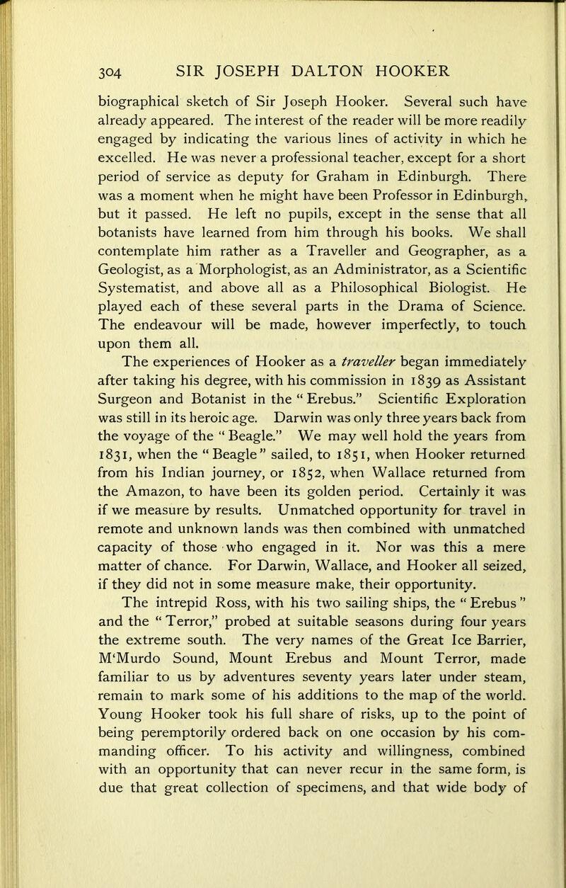 biographical sketch of Sir Joseph Hooker. Several such have already appeared. The interest of the reader will be more readily engaged by indicating the various lines of activity in which he excelled. He was never a professional teacher, except for a short period of service as deputy for Graham in Edinburgh. There was a moment when he might have been Professor in Edinburgh, but it passed. He left no pupils, except in the sense that all botanists have learned from him through his books. We shall contemplate him rather as a Traveller and Geographer, as a Geologist, as a Morphologist, as an Administrator, as a Scientific Systematist, and above all as a Philosophical Biologist. He played each of these several parts in the Drama of Science. The endeavour will be made, however imperfectly, to touch upon them all. The experiences of Hooker as a traveller began immediately after taking his degree, with his commission in 1839 as Assistant Surgeon and Botanist in the “ Erebus.” Scientific Exploration was still in its heroic age. Darwin was only three years back from the voyage of the “ Beagle.” We may well hold the years from 1831, when the “Beagle” sailed, to 1851, when Hooker returned from his Indian journey, or 1852, when Wallace returned from the Amazon, to have been its golden period. Certainly it was if we measure by results. Unmatched opportunity for travel in remote and unknown lands was then combined with unmatched capacity of those who engaged in it. Nor was this a mere matter of chance. For Darwin, Wallace, and Hooker all seized, if they did not in some measure make, their opportunity. The intrepid Ross, with his two sailing ships, the “ Erebus ” and the “Terror,” probed at suitable seasons during four years the extreme south. The very names of the Great Ice Barrier, M'Murdo Sound, Mount Erebus and Mount Terror, made familiar to us by adventures seventy years later under steam, remain to mark some of his additions to the map of the world. Young Hooker took his full share of risks, up to the point of being peremptorily ordered back on one occasion by his com- manding officer. To his activity and willingness, combined with an opportunity that can never recur in the same form, is due that great collection of specimens, and that wide body of