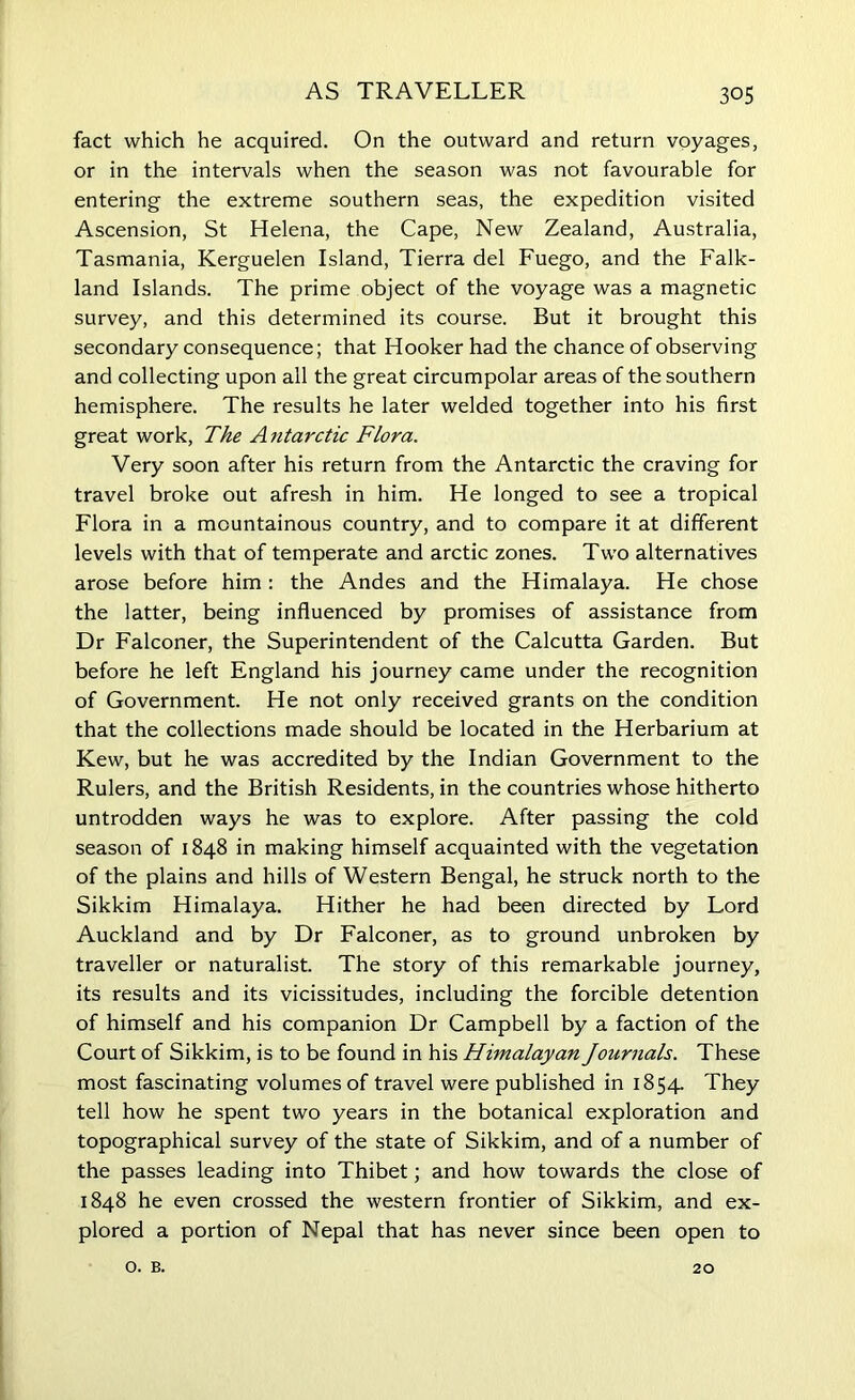 fact which he acquired. On the outward and return voyages, or in the intervals when the season was not favourable for entering the extreme southern seas, the expedition visited Ascension, St Helena, the Cape, New Zealand, Australia, Tasmania, Kerguelen Island, Tierra del Fuego, and the Falk- land Islands. The prime object of the voyage was a magnetic survey, and this determined its course. But it brought this secondary consequence; that Hooker had the chance of observing and collecting upon all the great circumpolar areas of the southern hemisphere. The results he later welded together into his first great work, The Antarctic Flora. Very soon after his return from the Antarctic the craving for travel broke out afresh in him. He longed to see a tropical Flora in a mountainous country, and to compare it at different levels with that of temperate and arctic zones. Two alternatives arose before him: the Andes and the Himalaya. He chose the latter, being influenced by promises of assistance from Dr Falconer, the Superintendent of the Calcutta Garden. But before he left England his journey came under the recognition of Government. He not only received grants on the condition that the collections made should be located in the Herbarium at Kew, but he was accredited by the Indian Government to the Rulers, and the British Residents, in the countries whose hitherto untrodden ways he was to explore. After passing the cold season of 1848 in making himself acquainted with the vegetation of the plains and hills of Western Bengal, he struck north to the Sikkim Himalaya. Hither he had been directed by Lord Auckland and by Dr Falconer, as to ground unbroken by traveller or naturalist. The story of this remarkable journey, its results and its vicissitudes, including the forcible detention of himself and his companion Dr Campbell by a faction of the Court of Sikkim, is to be found in his Himalayan Journals. These most fascinating volumes of travel were published in 1854. They tell how he spent two years in the botanical exploration and topographical survey of the state of Sikkim, and of a number of the passes leading into Thibet; and how towards the close of 1848 he even crossed the western frontier of Sikkim, and ex- plored a portion of Nepal that has never since been open to o. B. 20