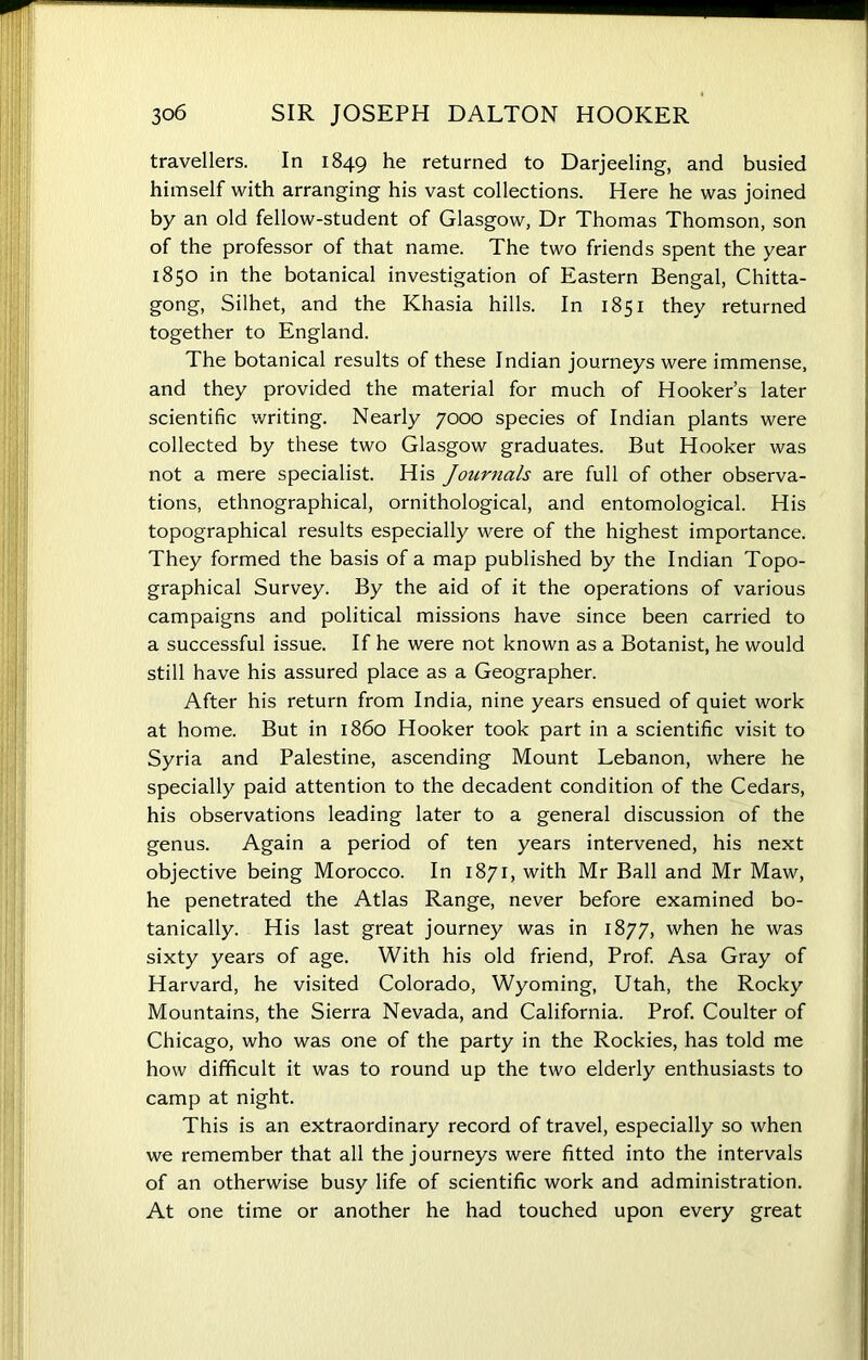 travellers. In 1849 he returned to Darjeeling, and busied himself with arranging his vast collections. Here he was joined by an old fellow-student of Glasgow, Dr Thomas Thomson, son of the professor of that name. The two friends spent the year 1850 in the botanical investigation of Eastern Bengal, Chitta- gong, Silhet, and the Khasia hills. In 1851 they returned together to England. The botanical results of these Indian journeys were immense, and they provided the material for much of Hooker’s later scientific writing. Nearly 7000 species of Indian plants were collected by these two Glasgow graduates. But Hooker was not a mere specialist. His Journals are full of other observa- tions, ethnographical, ornithological, and entomological. His topographical results especially were of the highest importance. They formed the basis of a map published by the Indian Topo- graphical Survey. By the aid of it the operations of various campaigns and political missions have since been carried to a successful issue. If he were not known as a Botanist, he would still have his assured place as a Geographer. After his return from India, nine years ensued of quiet work at home. But in i860 Hooker took part in a scientific visit to Syria and Palestine, ascending Mount Lebanon, where he specially paid attention to the decadent condition of the Cedars, his observations leading later to a general discussion of the genus. Again a period of ten years intervened, his next objective being Morocco. In 1871, with Mr Ball and Mr Maw, he penetrated the Atlas Range, never before examined bo- tanically. His last great journey was in 1877, when he was sixty years of age. With his old friend, Prof. Asa Gray of Harvard, he visited Colorado, Wyoming, Utah, the Rocky Mountains, the Sierra Nevada, and California. Prof. Coulter of Chicago, who was one of the party in the Rockies, has told me how difficult it was to round up the two elderly enthusiasts to camp at night. This is an extraordinary record of travel, especially so when we remember that all the journeys were fitted into the intervals of an otherwise busy life of scientific work and administration. At one time or another he had touched upon every great