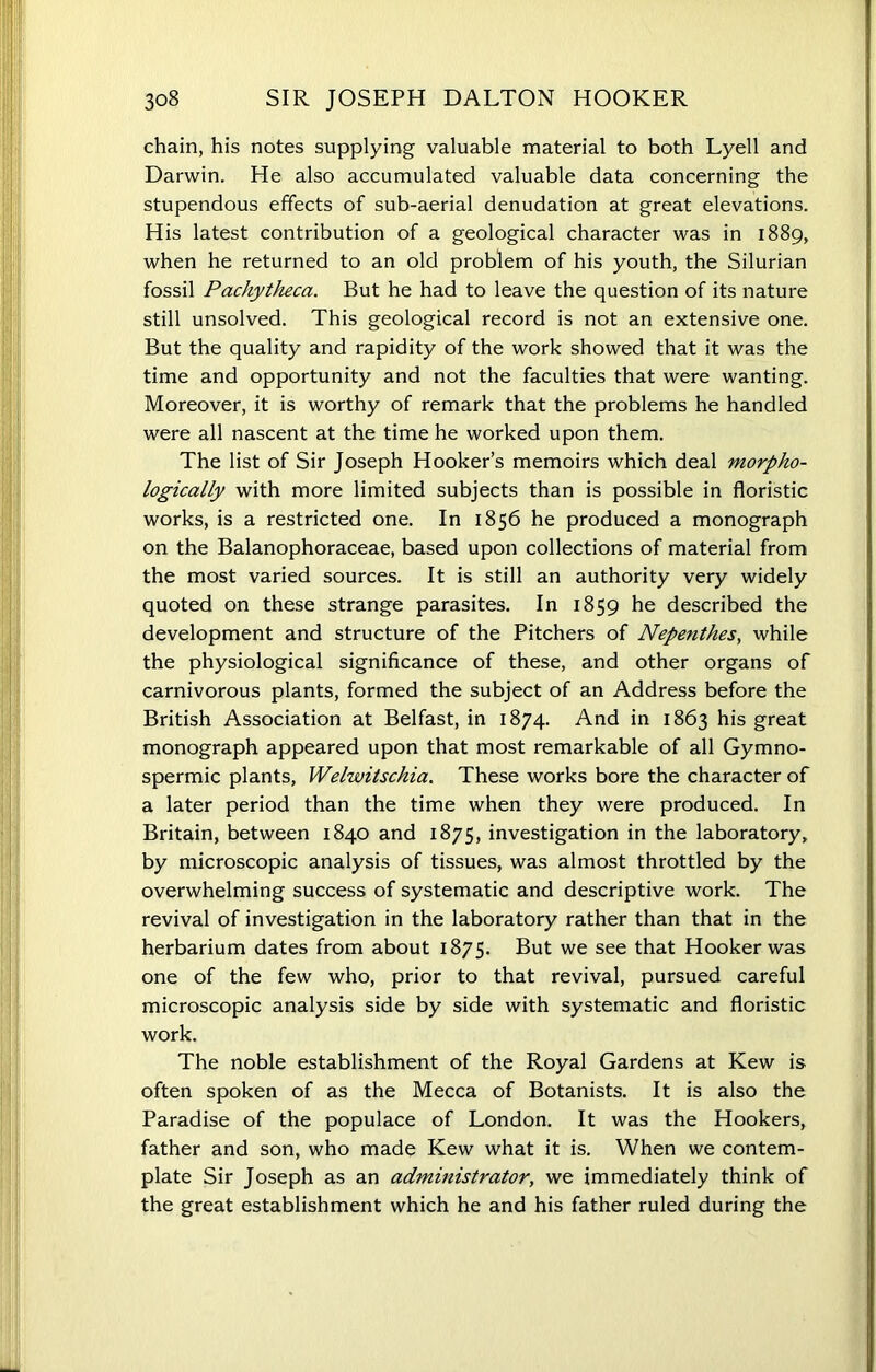 chain, his notes supplying valuable material to both Lyell and Darwin. He also accumulated valuable data concerning the stupendous effects of sub-aerial denudation at great elevations. His latest contribution of a geological character was in 1889, when he returned to an old problem of his youth, the Silurian fossil Pachytkeca. But he had to leave the question of its nature still unsolved. This geological record is not an extensive one. But the quality and rapidity of the work showed that it was the time and opportunity and not the faculties that were wanting. Moreover, it is worthy of remark that the problems he handled were all nascent at the time he worked upon them. The list of Sir Joseph Hooker’s memoirs which deal morpho- logically with more limited subjects than is possible in floristic works, is a restricted one. In 1856 he produced a monograph on the Balanophoraceae, based upon collections of material from the most varied sources. It is still an authority very widely quoted on these strange parasites. In 1859 he described the development and structure of the Pitchers of Nepenthes, while the physiological significance of these, and other organs of carnivorous plants, formed the subject of an Address before the British Association at Belfast, in 1874. And in 1863 his great monograph appeared upon that most remarkable of all Gymno- spermic plants, Welwitschia. These works bore the character of a later period than the time when they were produced. In Britain, between 1840 and 1875, investigation in the laboratory, by microscopic analysis of tissues, was almost throttled by the overwhelming success of systematic and descriptive work. The revival of investigation in the laboratory rather than that in the herbarium dates from about 1875. But we see that Hooker was one of the few who, prior to that revival, pursued careful microscopic analysis side by side with systematic and floristic work. The noble establishment of the Royal Gardens at Kew is often spoken of as the Mecca of Botanists. It is also the Paradise of the populace of London. It was the Hookers, father and son, who made Kew what it is. When we contem- plate Sir Joseph as an administrator, we immediately think of the great establishment which he and his father ruled during the