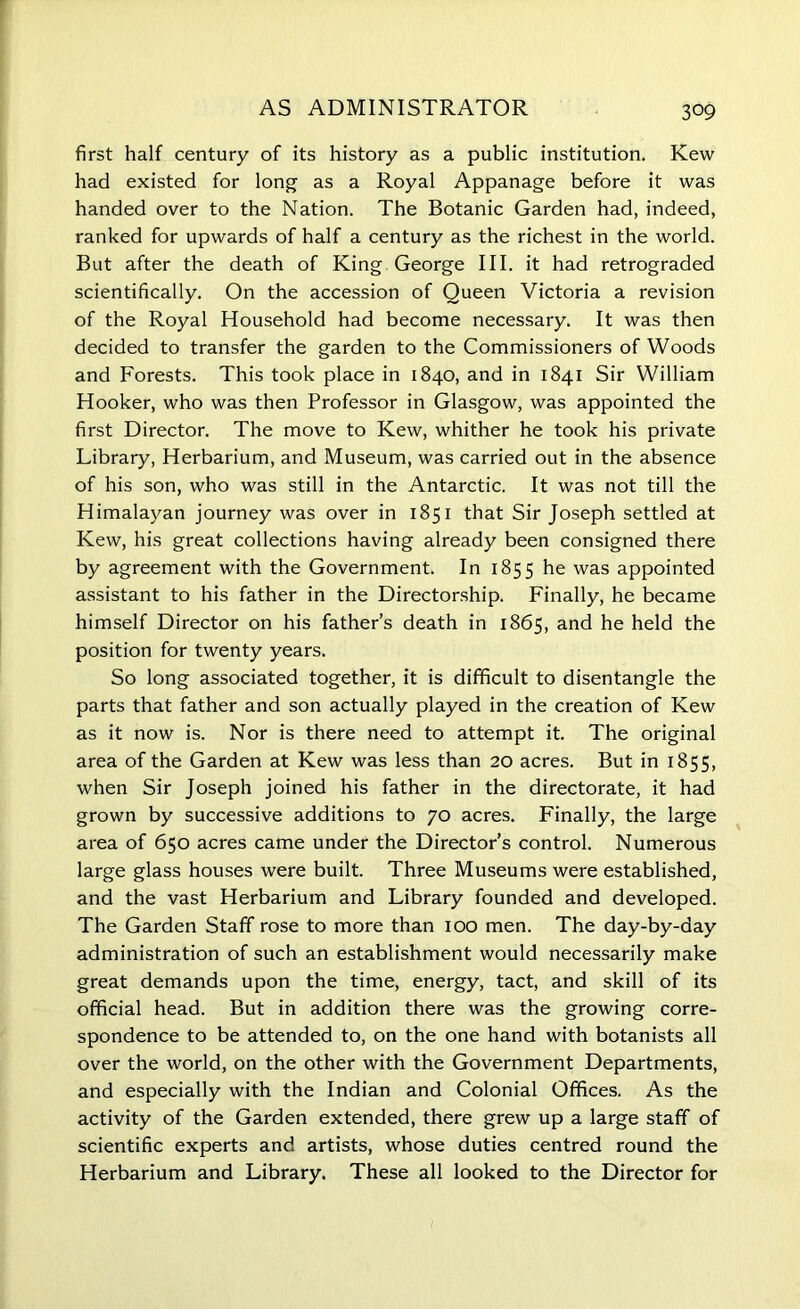 AS ADMINISTRATOR first half century of its history as a public institution. Kew had existed for long as a Royal Appanage before it was handed over to the Nation. The Botanic Garden had, indeed, ranked for upwards of half a century as the richest in the world. But after the death of King George III. it had retrograded scientifically. On the accession of Queen Victoria a revision of the Royal Household had become necessary. It was then decided to transfer the garden to the Commissioners of Woods and Forests. This took place in 1840, and in 1841 Sir William Hooker, who was then Professor in Glasgow, was appointed the first Director. The move to Kew, whither he took his private Library, Herbarium, and Museum, was carried out in the absence of his son, who was still in the Antarctic. It was not till the Himalayan journey was over in 1851 that Sir Joseph settled at Kew, his great collections having already been consigned there by agreement with the Government. In 1855 he was appointed assistant to his father in the Directorship. Finally, he became himself Director on his father’s death in 1865, and he held the position for twenty years. So long associated together, it is difficult to disentangle the parts that father and son actually played in the creation of Kew as it now is. Nor is there need to attempt it. The original area of the Garden at Kew was less than 20 acres. But in 1855, when Sir Joseph joined his father in the directorate, it had grown by successive additions to 70 acres. Finally, the large area of 650 acres came under the Director’s control. Numerous large glass houses were built. Three Museums were established, and the vast Herbarium and Library founded and developed. The Garden Staff rose to more than 100 men. The day-by-day administration of such an establishment would necessarily make great demands upon the time, energy, tact, and skill of its official head. But in addition there was the growing corre- spondence to be attended to, on the one hand with botanists all over the world, on the other with the Government Departments, and especially with the Indian and Colonial Offices. As the activity of the Garden extended, there grew up a large staff of scientific experts and artists, whose duties centred round the Herbarium and Library. These all looked to the Director for