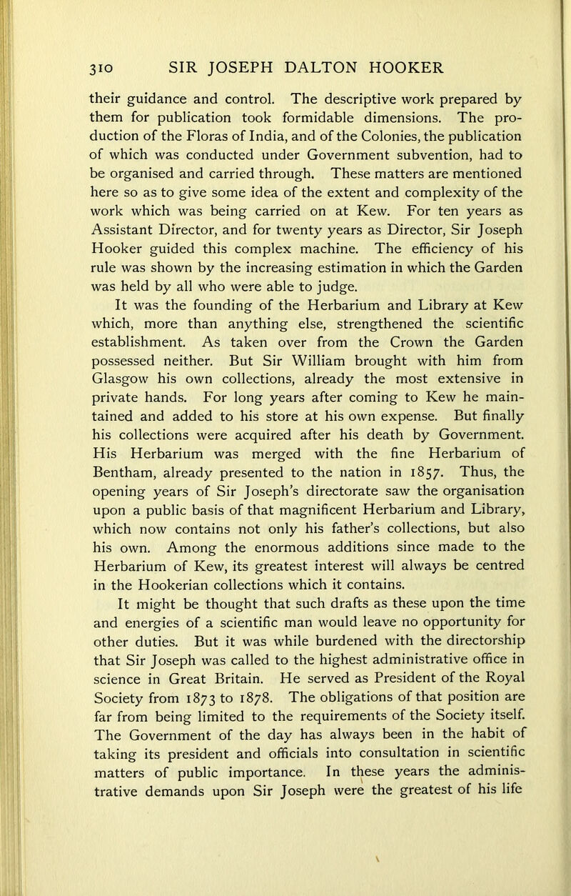 their guidance and control. The descriptive work prepared by them for publication took formidable dimensions. The pro- duction of the Floras of India, and of the Colonies, the publication of which was conducted under Government subvention, had to be organised and carried through. These matters are mentioned here so as to give some idea of the extent and complexity of the work which was being carried on at Kew. For ten years as Assistant Director, and for twenty years as Director, Sir Joseph Hooker guided this complex machine. The efficiency of his rule was shown by the increasing estimation in which the Garden was held by all who were able to judge. It was the founding of the Herbarium and Library at Kew which, more than anything else, strengthened the scientific establishment. As taken over from the Crown the Garden possessed neither. But Sir William brought with him from Glasgow his own collections, already the most extensive in private hands. For long years after coming to Kew he main- tained and added to his store at his own expense. But finally his collections were acquired after his death by Government. H is Herbarium was merged with the fine Herbarium of Bentham, already presented to the nation in 1857. Thus, the opening years of Sir Joseph’s directorate saw the organisation upon a public basis of that magnificent Herbarium and Library, which now contains not only his father’s collections, but also his own. Among the enormous additions since made to the Herbarium of Kew, its greatest interest will always be centred in the Hookerian collections which it contains. It might be thought that such drafts as these upon the time and energies of a scientific man would leave no opportunity for other duties. But it was while burdened with the directorship that Sir Joseph was called to the highest administrative office in science in Great Britain. He served as President of the Royal Society from 1873 to 1878. The obligations of that position are far from being limited to the requirements of the Society itself. The Government of the day has always been in the habit of taking its president and officials into consultation in scientific matters of public importance. In these years the adminis- trative demands upon Sir Joseph were the greatest of his life