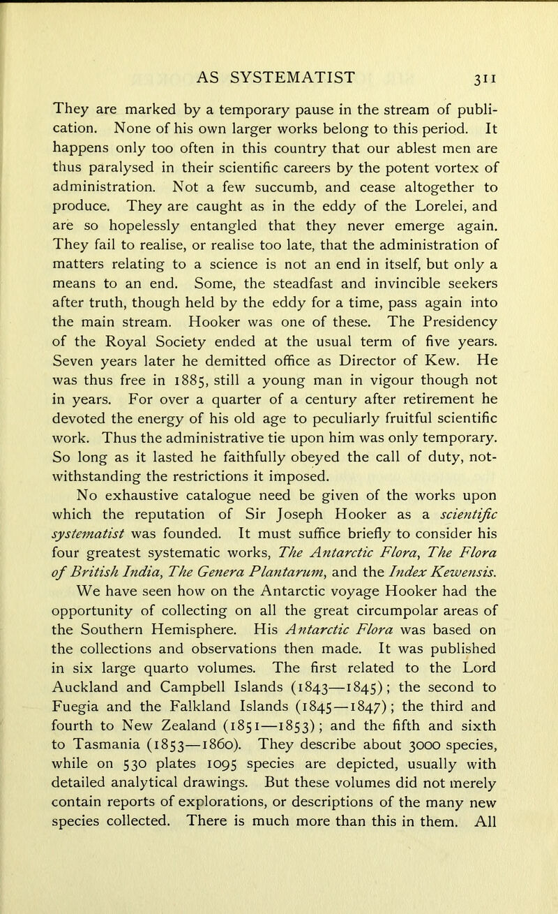 They are marked by a temporary pause in the stream of publi- cation. None of his own larger works belong to this period. It happens only too often in this country that our ablest men are thus paralysed in their scientific careers by the potent vortex of administration. Not a few succumb, and cease altogether to produce. They are caught as in the eddy of the Lorelei, and are so hopelessly entangled that they never emerge again. They fail to realise, or realise too late, that the administration of matters relating to a science is not an end in itself, but only a means to an end. Some, the steadfast and invincible seekers after truth, though held by the eddy for a time, pass again into the main stream. Hooker was one of these. The Presidency of the Royal Society ended at the usual term of five years. Seven years later he demitted office as Director of Kew. He was thus free in 1885, still a young man in vigour though not in years. For over a quarter of a century after retirement he devoted the energy of his old age to peculiarly fruitful scientific work. Thus the administrative tie upon him was only temporary. So long as it lasted he faithfully obeyed the call of duty, not- withstanding the restrictions it imposed. No exhaustive catalogue need be given of the works upon which the reputation of Sir Joseph Hooker as a scientific systematist was founded. It must suffice briefly to consider his four greatest systematic works, The Antarctic Flora, The Flora of British India, The Genera Plantarum, and the Index Kewensis. We have seen how on the Antarctic voyage Hooker had the opportunity of collecting on all the great circumpolar areas of the Southern Hemisphere. His Antarctic Flora was based on the collections and observations then made. It was published in six large quarto volumes. The first related to the Lord Auckland and Campbell Islands (1843—1845); the second to Fuegia and the Falkland Islands (1845 — 1847); the third and fourth to New Zealand (1851—1853); and the fifth and sixth to Tasmania (1853—1860). They describe about 3000 species, while on 530 plates 1095 species are depicted, usually with detailed analytical drawings. But these volumes did not merely contain reports of explorations, or descriptions of the many new species collected. There is much more than this in them. All